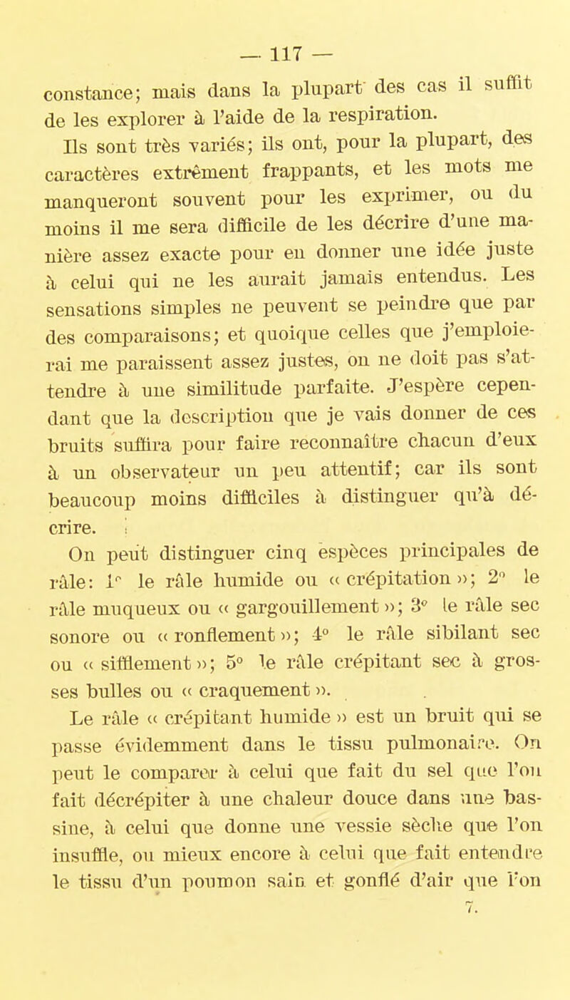constance; mais dans la plupart des cas il suffit de les explorer à l'aide de la respiration. m sont très variés; Us ont, pour la plupart, des caractères extrêment frappants, et les mots me manqueront souvent pour les exprimer, ou du moins il me sera difficile de les décrire d'une ma- nière assez exacte pour en donner une idée juste à celui qui ne les aurait jamais entendus. Les sensations simples ne peuvent se peindi*e que par des comparaisons; et quoique celles que j'emploie- rai me paraissent assez justes, on ne doit pas s'at- tendre à une similitude parfaite. J'espère cepen- dant que la description que je vais donner de ces bruits suffira pour faire reconnaître chacun d'eux à un observateur un peu attentif; car ils sont beaucoup moins difficiles à distinguer qu'à dé- crire. On peut distinguer cinq espèces principales de râle: l'' le rûle humide ou ((crépitation»; 2 le n\le muqueux ou (( gargouillement » ; 3 le râle sec sonore ou (( ronflement » ; 4° le rfile sibilant sec ou (( siffiement )> ; 5° Te râle crépitant sec à gros- ses bulles ou (( craquement ». Le râle (( crépitant humide » est un bruit qui se passe évidemment dans le tissu pulmonai-^e. On peut le comparer à celui que fait du sel que l'on fait décrépiter à une chaleur douce dans une bas- sine, à celui que donne une A^essie sèclie que l'on insuffie, ou mieux encore à celui que fait entendre le tissu d'un poumon sain et gonflé d'air que l'on