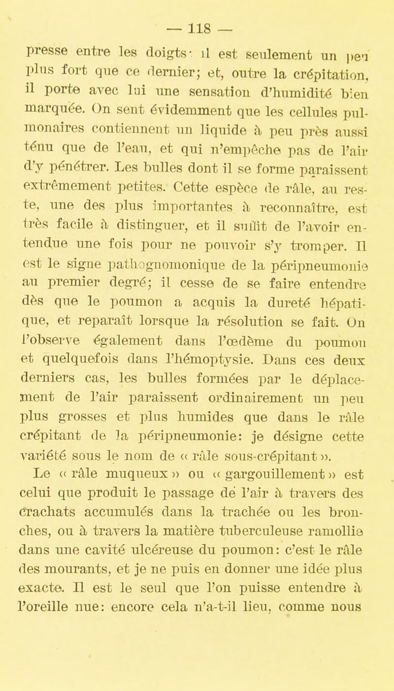 presse entre les doigts- il est seulement un i)eu plus fort que ce dernier; et, outre la crépitation, il porte avec lui une sensation d'humidité b'en marquée. On sent évidemment que les cellules pul- monaires contiennent un liquide h peu près aussi ténu que de l'eau, et qui n'empêche pas de l'air d'y pénétrer. Les bulles dont il se forme paraissent extrêmement petites. Cette espèce de râle, au res- te, une des plus importantes à reconnaître, est très facile à distinguer, et il suùit de l'avoir en- tendue une fois pour ne pouvoir s'y tromper. H est le signe pathognomonique de la périi3neumonie au premier degré; il cesse de se faire entendre dès que le poumon a acquis la dureté hépati- que, et reparait lorsque la résolution se fait. On l'observe également dans l'œdème du poumon et quelquefois dans l'hémoptysie. Dans ces deux derniers cas, les bulles formées par le déplace- ment de l'air paraissent ordinairement un peu plus grosses et plus humides que dans le râle crépitant de la péripneumonie : je désigne cette variété sous le nom de c< râle sous-crépitant ». Le « râle muqueux » ou gargouillement » est celui que produit le passage de l'air à travers des crachats accumulés dans la trachée ou les bron- ches, ou à travers la matière tuberculeuse ramollie dans une cavité ulcéreuse du poumon : c'est le râle des mourants, et je ne puis en donner une idée plus exacte, n est le seul que l'on puisse entendre â l'oreille nue: encore cela n'a-t-il lieu, comme nous