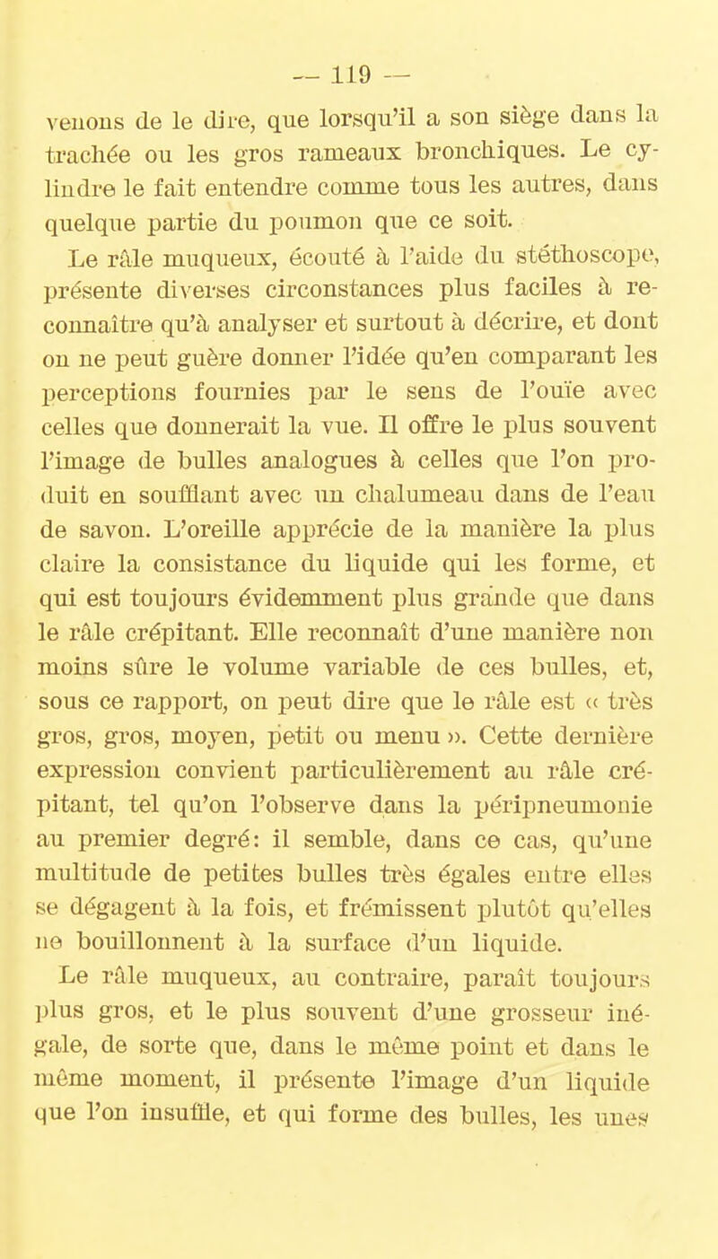 venons de le dire, que lorsqu'il a son siège dans la trachée ou les gros rameaux bronchiques. Le cy- lindre le fait entendre comme tous les autres, dans quelque partie du poumon que ce soit. Le râle muqueux, écouté à l'aide du stéthoscope, présente diverses circonstances plus faciles à re- connaître qu'à analyser et surtout à décrire, et dont on ne peut guère donner l'idée qu'en comparant les perceptions fournies par le sens de l'ouïe avec celles que donnerait la vue. Il offre le plus souvent l'image de bulles analogues à celles que l'on pro- duit en soufflant avec un chalumeau dans de l'eau de savon. L'oreille apprécie de la manière la plus claire la consistance du liquide qui les forme, et qui est toujours évidemment plus grande que dans le râle crépitant. Elle reconnaît d'une manière non moins sûre le volume variable de ces bulles, et, sous ce rapport, on peut dire que le râle est « très gros, gros, moyen, petit ou menu ». Cette dernière expression convient particulièrement au râle cré- pitant, tel qu'on l'observe dans la péripneumonie au premier degré: il semble, dans ce cas, qu'une multitude de petites bulles très égales entre elles se dégagent à la fois, et frémissent plutôt qu'elles ne bouillonnent à la surface d'un liquide. Le râle muqueux, au contraire, paraît toujours plus gros, et le plus souvent d'une grosseur iné- gale, de sorte que, dans le même point et dans le même moment, il présente l'image d'un liquide que l'on insuffle, et qui forme des bulles, les unes/