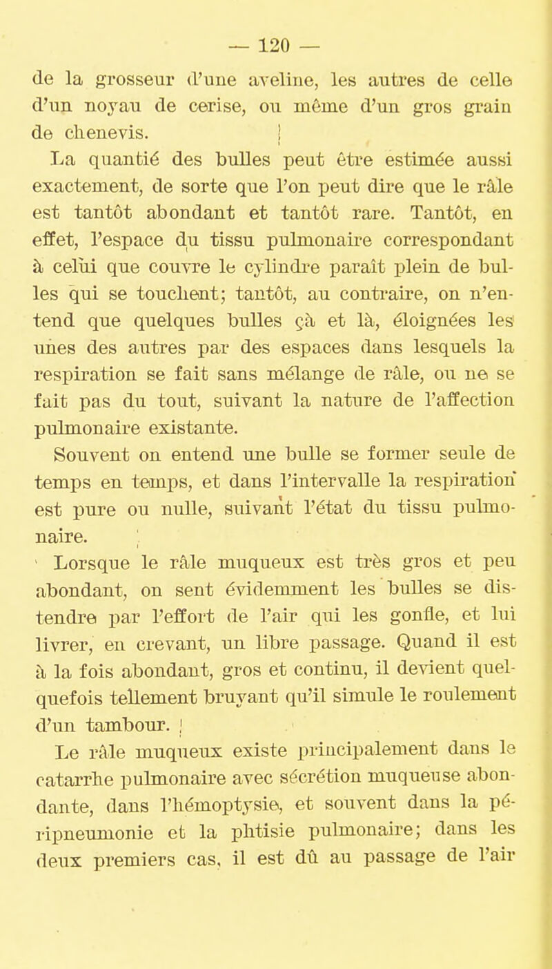 de la grosseur d'une aveline, les autres de celle d'un noyau de cerise, ou même d'un gros grain de clienevis. ! La quantié des bulles peut être estimée aussi exactement, de sorte que l'on peut dire que le râle est tantôt abondant et tantôt rare. Tantôt, en effet, l'espace du tissu pulmonaire correspondant à celui que couvre le cylindi'e paraît plein de bul- les qui se touchent; tantôt, au contraire, on n'en- tend que quelques bulles çà et là, éloignées les' unes des autres par des espaces dans lesquels la respiration se fait sans mélange de râle, ou ne se fait pas du tout, suivant la nature de l'affection pulmonaire existante. Souvent on entend une bulle se former seule de temps en temps, et dans l'intervalle la respiration est pure ou nulle, suivant l'état du tissu pulmo- naire. I ' Lorsque le râle muqueux est très gros et peu abondant, on sent évidemment les bulles se dis- tendre par l'effort de l'air qui les gonfle, et lui livrer, en crevant, un libre passage. Quand il est à la fois abondant, gros et continu, il devient quel- quefois tellement bruyant qu'il simule le roulement d'un tambour. ; Le râle muqueux existe principalement dans le catarrhe pulmonaire avec sécrétion muqueuse abon- dante, dans l'hémoptysie, et souvent dans la pé- ripneumonie et la phtisie pulmonaire; dans les deux premiers cas, il est dû au passage de l'air