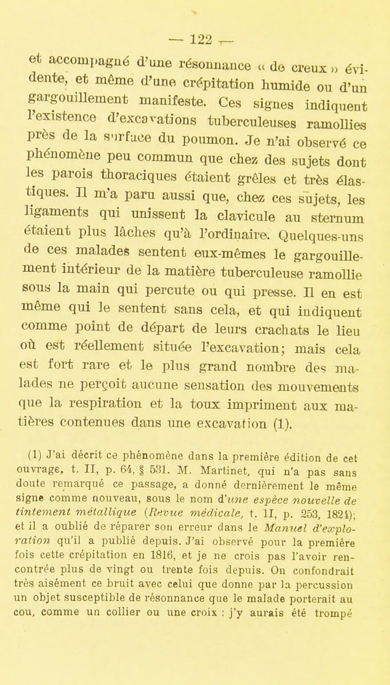 et accompagué d'une résoiuiance a de creux» évi- dente, et même d'une crépitation humide ou d'un gargouillement manifeste. Ces signes indiquent l'existence d'excavations tuberculeuses ramollies près de la surface du poumon. Je n'ai observé ce phénomène peu commun que chez des sujets dont les parois thoraciques étaient grêles et très élas- tiques, n m'a paru aussi que, chez ces sujets, les ligaments qui unissent la clavicule au sternum étaient plus lâches qu'à l'ordinaire. Quelques-uns de ces malades sentent eux-mêmes le gargouiUe- ment intérieur de la matière tuberculeuse ramollie sous la main qui percute ou qui presse, n en est même qui le sentent sans cela, et qui indiquent comme point de départ de leurs crachats le lieu où est réellement située l'excavation; mais cela est fort rare et le plus grand nombre des ma- lades ne perçoit aucune sensation des mouvements que la respiration et la toux impriment aux ma- tières contenues dans une e.vcavati(m (1). (1) J'ai décrit ce phénomène dans la première édition de cet ouvrage, t. II, p. 64, | 531. M. Martinet, qui n'a pas sans doute remarqué ce passage, a donné dernièrement le même signe comme nouveau, sous le nom d'une espèce nouvelle de tintement métallique {Revue médicale, t. II, p. 253, 182i); et il a oublié de réparer sou erreur dans le Manuel d'explo- ration qu'il a publié depuis. J'ai observé ponr la première fois cette crépitation en 1816, et je ne crois pas l'avoir ren- contrée plus de vingt ou trente fois depuis. On confondrait très aisément ce bruit avec celui que donne par la percussion un objet susceptible de résonnance que le malade porterait au cou, comme un collier ou une croix : j'y aurais été trompé