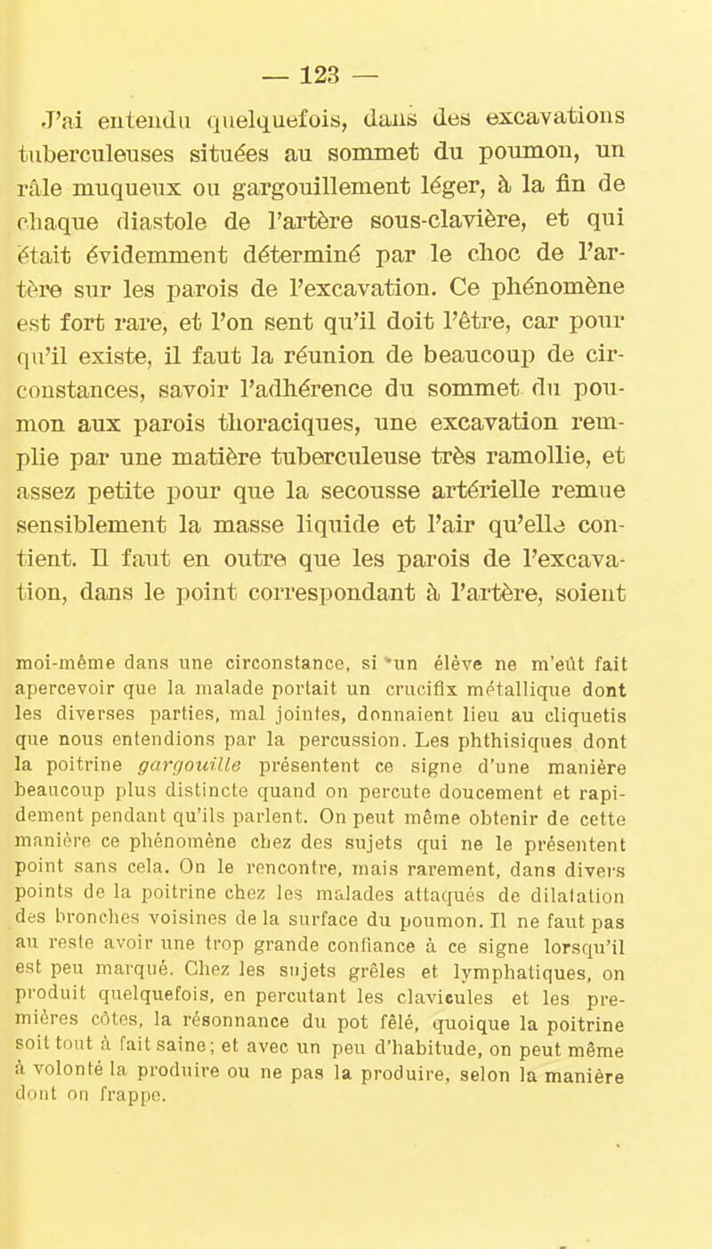 J'ai euteiidu quelquefois, dans des excavations tuberculeuses situées au sommet du poumon, un râle muqueux ou gargouillement léger, à la fin de chaque diastole de l'artère sous-clavière, et qui était évidemment déterminé par le clioc de l'ar- tère sur les parois de l'excavation. Ce phénomène est fort rare, et l'on sent qu'il doit l'être, car pour qu'il existe, il faut la réunion de beaucoup de cir- constances, savoir l'adliérence du sommet du pou- mon aux parois tlioraciques, une excavation rem- plie par une matière tuberculeuse très ramollie, et assez petite pour que la secousse artérielle remue sensiblement la masse liquide et l'air qu'elle con- tient. H faut en outre que les parois de l'excava- tion, dans le point correspondait à l'artère, soient moi-même dans une circonstance, si un élève ne m'eiit fait apercevoir que la malade portait un crucifix métallique dont les diverses parties, mal jointes, donnaient lieu au cliquetis que nous entendions par la percussion. Les phthisiques dont la poitrine gargouille présentent ce signe d'une manière beaucoup plus distincte quand on percute doucement et rapi- dement pendant qu'ils parlent. On peut même obtenir de cette manière ce phénomène chez des sujets qui ne le présentent point sans cela. On le rencontre, mais rarement, dans divers points de la poitrine chez les malades attaqués de dilatation des bronches voisines de la surface du poumon. Il ne faut pas au reste avoir une trop grande confiance à ce signe lorsqu'il est peu marqué. Chez les sujets grêles et lymphatiques, on produit quelquefois, en percutant les clavicules et les pre- mières côtes, la résonnance du pot fêlé, quoique la poitrine soit tout à fait saine; et avec un peu d'habitude, on peut même à volonté la produire ou ne pas la produire, selon la manière dont nn frappe.