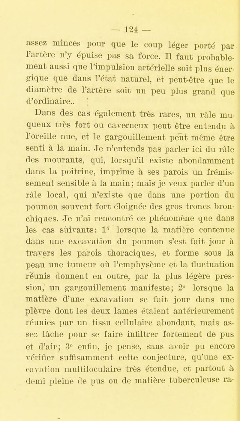 assez minces pour que le coup léger porté par l'artère n'y épuise pas sa force. Il faut probable- ment aussi que l'impulsion artérielle soit plus éner- gique que dans l'état naturel, et peut-être que le diamètre de l'artère soit un peu plus grand que d'ordinaire.. ' Dans des cas également très rares, un râle mu- queux très fort ou caverneux peut être entendu à l'oreille nue, et le gargouillement peut même être senti à la main. Je n'entends pas parler ici du râle des mourants, qui, lorsciu'il existe abondamment dans la poitrine, imprime à ses parois im frémis- sement sensible à la main; mais je veux parler d'un râle local, qui n'existe que dans une portion du poumon souvent fort éloignée des gros troncs bron- chiques. Je n'ai rencontré ce phénomène que dans les cas suivants: 1° lorsque la matière contenue dans une excavation du poumon s'est fait jour à travers les parois thoraciques, et forme sous la peau une tumeur où l'emphysème et la fluctuation réunis donnent en outre, par la plus légère pres- sion, un gargouillement manifeste; 2» lorsque la matière d'une excavation se fait jour dans une plèvre dont les deux lames étaient antérieurement réunies par un tissu cellulaire abondant, mais as- sez lâche pour se faire infiltrer fortement de pus et d'air; 3° enfin, je pense, sons avoir pu encore vérifier suffisamment cette conjecture, qu'une ex- ca-s-ation multiloculaire très étendue, et pai-tout â demi ijleine de pus ou de matière tuberculeuse ra-