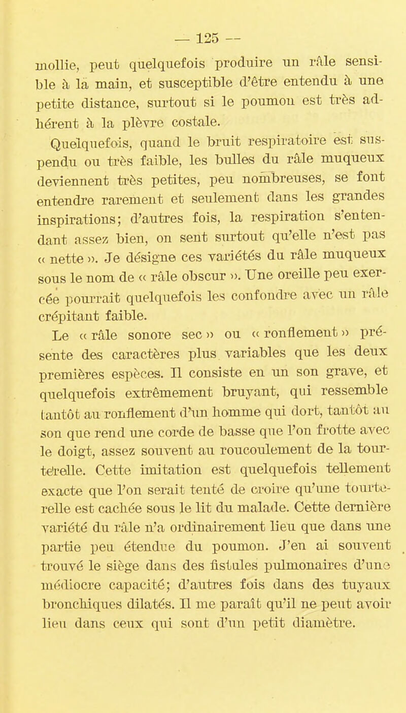 mollie, peut quelquefois produire un râle sensi- ble à là main, et susceptible d'être entendu à une petite distance, surtout si le poumon est très ad- hérent à la plèvre costale. Quelquefois, quand le bruit respiratoire est sus- pendu ou très faible, les bulles du râle muqueux deviennent très petites, peu nombreuses, se font entendre rarement et seulement dans les grandes inspirations; d'autres fois, la respiration s'en ten- dant assez bien, on sent surtout qu'elle n'est pas (( nette ». Je désigne ces variétés du râle muqueux sous le nom de « râle obscur ». Une oreille peu exer- cée pourrait quelquefois les confondre avec un râle crépitant faible. Le c( râle sonore sec » ou « ronflement » pré- sente des caractères plus variables que les deux premières espèces. Il consiste en un son grave, et quelquefois extrêmement bruyant, qui ressemble tantôt au ronflement d'un homme qui dort, tantôt au son que rend une corde de basse que l'on frotte avec le doigt, assez souvent au roucoulement de la tour- térelle. Cette imitation est quelquefois tellement exacte que l'on serait tenté de croire qu'une tourte- relle est cachée sous le lit du malade. Cette dernière variété du râle n'a ordinairement lieu que dans une partie peu étendue du poumon. J'en ai souvent trouvé le siège dans des fistules pulmonaires d'une médiocre capacité; d'autres fois dans des tuya\ix bronchiques dilatés. Il me paraît qu'il ne peut avoir lieu dans c«ux qui sont d'un petit diamètre.