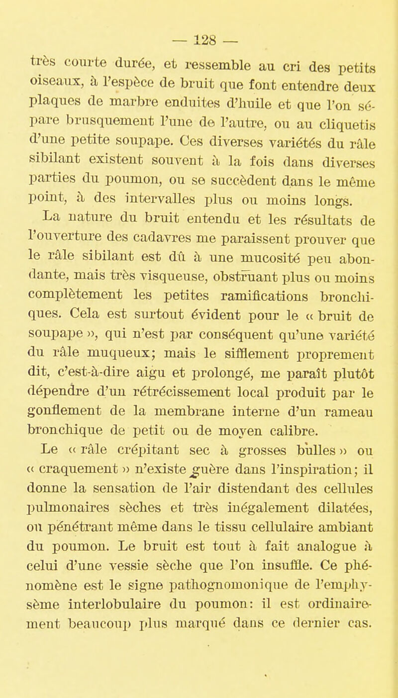 très courte durée, et i-essemble au cri des petits oiseaux, à l'espèce de bruit que font entendre deux plaques de marbre enduites d'iiuile et que l'on sé- pare brusquement l'une de l'autre, ou au cliquetis d'une petite soupape. Ces diverses variétés du râle sibilant existent souvent à la fois dans diverses parties du poumon, ou se succèdent dans le même point, à des intervalles plus ou moins longs. La nature du bruit entendu et les résultats de l'ouverture des cadavres me paraissent prouver que le râle sibilant est dû à une mucosité peu abon- dante, mais très visqueuse, obstruant plus ou moins complètement les petites ramifications bronchi- ques. Cela est surtout évident pour le a bruit de soupape », qui n'est par conséquent qu'une variété du râle muqueux; mais le sifllement proprement dit, c'est-à-dire aigu et prolongé, me paraît plutôt dépendre d'un rétrécissement local produit par le gonflement de la membrane interne d'un rameau bronchique de petit ou de moyen calibre. Le « râle crépitant sec à grosses bulles » ou (c craquement » n'existe ^uère dans l'inspiration ; il donne la sensation de l'air distendant des cellules IJulmonaires sèches et très inégalement dilatées, ou pénétrant même dans le tissu cellulaii'e ambiant du poumon. Le bruit est tout à fait analogue à celui d'une vessie sèche que l'on insuffle. Ce phé- nomène est le signe pathognomonique de l'emphy- sème interlobulaire du poumon: il est ordinaire- ment beaucoup plus marqué dans ce dernier cas.