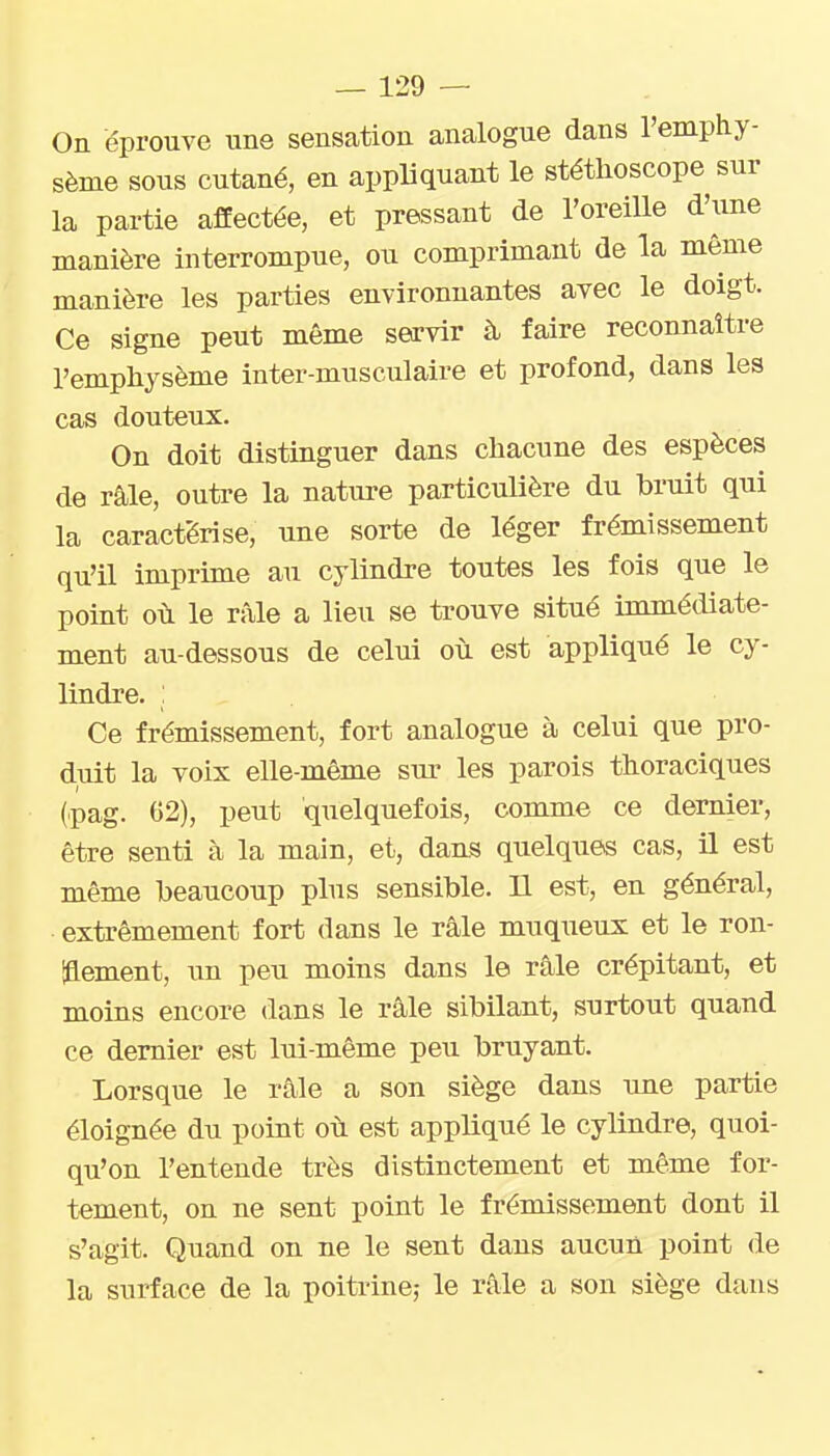 On éprouve une sensation analogue dans l'emphy- sème sous cutané, en appliquant le stéthoscope sur la partie affectée, et pressant de l'oreille d'une manière interrompue, ou comprimant de la même manière les parties environnantes avec le doigt. Ce signe peut même servir à faire reconnaître l'emphysème inter-musculaire et profond, dans les cas douteux. On doit distinguer dans chacune des espèces de râle, outre la nature particulière du bruit qui la caractérise, une sorte de léger frémissement qu'il imprime au cylindre toutes les fois que le point où le râle a lieu se trouve situé immédiate- ment au-dessous de celui où est appliqué le cy- lindre. : Ce frémissement, fort analogue à celui que pro- duit la voix elle-même sm^ les parois thoraciques (pag. 02), peut quelquefois, comme ce dernier, être senti à la main, et, dans quelques cas, il est même beaucoup plus sensible. Il est, en général, extrêmement fort dans le râle muqueux et le ron- laement, \m peu moins dans le râle crépitant, et moins encore dans le râle sibilant, surtout quand ce dernier est lui-même peu bruyant. Lorsque le râle a son siège dans ime partie éloignée du point où est appliqué le cylindre, quoi- qu'on l'entende très distinctement et même for- tement, on ne sent point le frémissement dont il s'agit. Quand on ne le sent dans aucuû point de la surface de la poitrine,- le râle a son siège dans