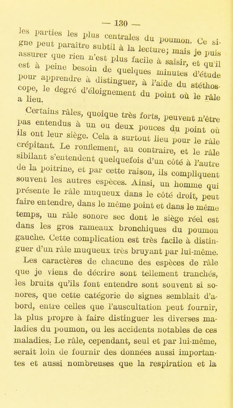 ios parties les plus centrales du poumon rv • gne peut paraître subtil à la lectux^ T assurer ,ue rien n'est plus ^^^^ il ^ est à peine besoin de quelque. nTutes Jétu.^ pour apprendr-e à distinguer^ à iST Itl cope, le degr. d.loi.nel^ Certains râles, quoique très forts, peuvent n'être pas entendus à un ou deux pouœs du ToiTt Tù ciépitant. Le ronHement, au contraii-e, et le râle sibilant s entendent quelquefois d'un côté à Pauti-e de la poitrine, et par cette raison, ils compliquent souvent les autres espèces. Ainsi, un homme qui présente le râle muqueux dans le côté di-oit, peut faire entendi-e, dans le même point et dans le même temps, un râle sonore sec dont le siège réel est dans les gros rameaux broncliiques du poumon gauche. Cette complication est très facUe à distin- guer d'un râle muqueux très bruyant par lui-même. Les caractères de chacune des espèces de râle que je viens de décrii-e sont tellement tranchés, les bruits qu'ils font entendre sont souvent si so- nores, que cette catégorie de signes semblait d'a- bord, enti-e celles que l'auscultation peut fournir, la plus propre à faire distinguer les diverses ma- ladies du poumon, ou les accidents notables de ces maladies. Le râle, cependant, seul et par lui-même, serait loin de foui'nir des données aussi importan- tes et aussi nombreuses que la respiration et la