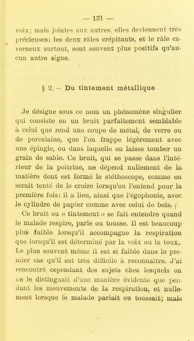 Toix; mais jointes aux autres, elles deviennent très précieuses: les deux râles crépitants, et le râle ca- verneux surtout, sont souvent plus positifs qu'au- cun auti'e signe. I 2. — Du tintement métallique Je désigne sous ce nom un phénomène singulier qui consiste en un bruit parfaitement semblable à celui que rend une coupe de métal, de verre ou de porcelaine, que l'on frappe légèrement avec une épingle, ou dans laquelle on laisse tomber un grain de sable. Ce bruit, qui se passe dans l'inté- rieur de la poitrine, ne dépend niillement de la matière dont est formé le stéthoscope, comme on serait tenté de le croire lorsqu'on l'entend pour la première fois: il a lieu, ainsi que l'égophonie, avec le cylindre de papier comme avec celui de bois. ( Ce bruit ou (c tintement » se fait entendre quand le malade respire, parle ou tousse. 11 est beaucoup plufe ïaible lorsqu'il accompagne la i^espiration que lorsqu'il est déterminé par la voix ou la toux,. Le plus souvent même il est si faible dans le pre- mier cas qu'il est très difficile à reconnaître. J'ai rencontré cependant des sujets chez lesquels on ue le distinguait d'une manière évidente qne pen- dant les mouvements de la respiration, et nulle- ment lorsque le malade parlait on toussait; mais