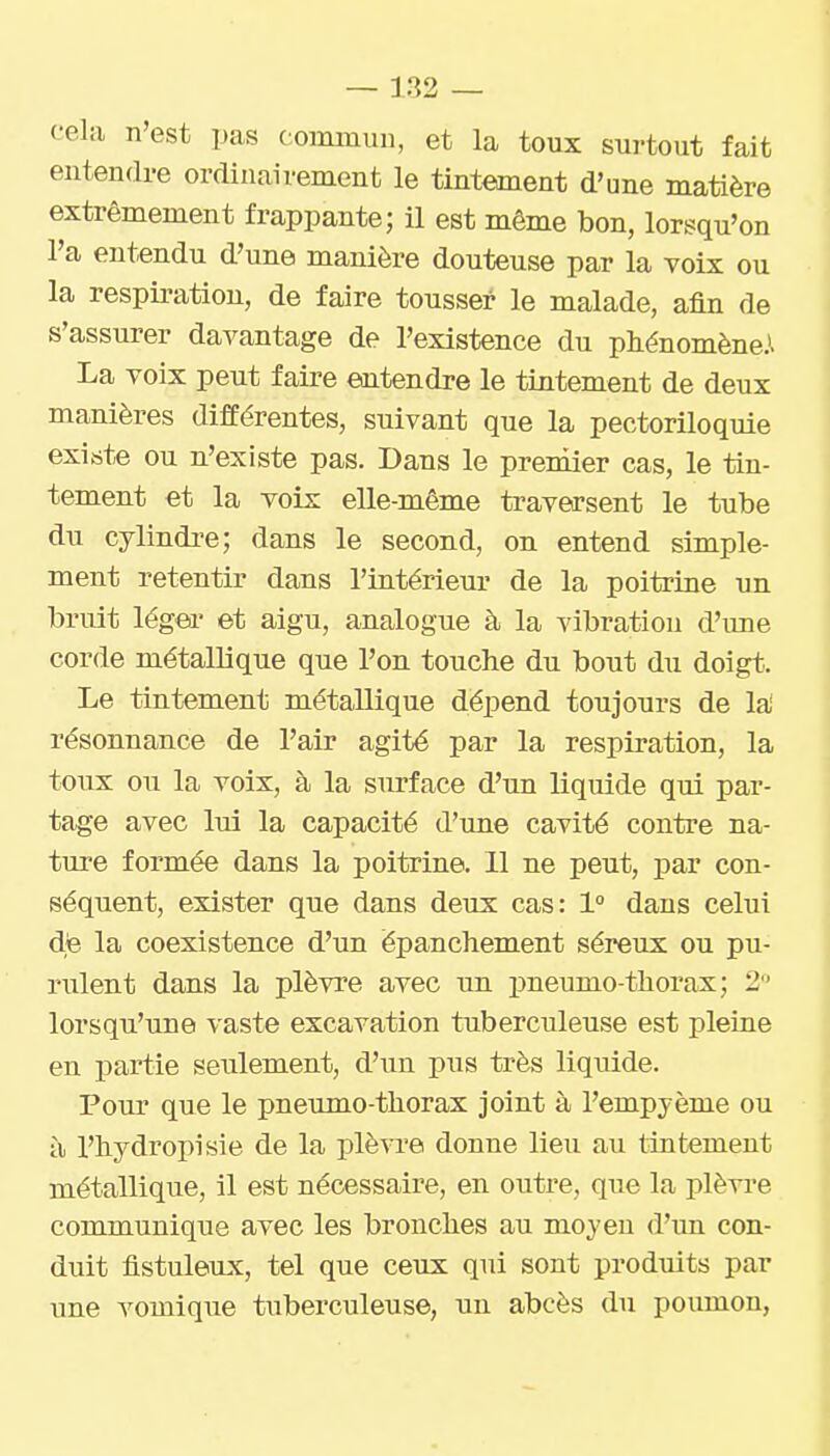 cela n'est pas commun, et la toux surtout fait entendre ordinairement le tintement d'une matière extrêmement frappante; il est même bon, lorsqu'on l'a entendu d'une manière douteuse par la voix ou la respii-ation, de faire tousser le malade, afin de s'assurer davantage de l'existence du phénomène.^ La voix peut faire entendre le tintement de deux manières différentes, suivant que la pectoriloquie existe ou n'existe pas. Dans le premier cas, le tin- tement et la voix elle-même traversent le tube du cylindre; dans le second, on entend simple- ment retentir dans l'intérieur de la poitrine un bruit légei' et aigu, analogue à la vibration d'une corde métallique que l'on touche du bout du doigt. Le tintement métallique dépend toujours de la' résonnance de l'air agité par la respiration, la toux ou la voix, à la surface d'un liquide qui par- tage avec lui la capacité d'une cavité contre na- ture formée dans la poitrine. 11 ne peut, par con- séquent, exister que dans deux cas: 1° dans celui de la coexistence d'un épanchement séreux ou pu- rulent dans la plèvre avec un pneumo-thorax; 2 lorsqu'une vaste excavation tuberculeuse est pleine en partie seulement, d'un pus très liquide. Pour que le pneumo-thorax joint à l'empyème ou il l'hydropisie de la plè^a'e donne lieu au tintement métalliqiie, il est nécessaire, en outre, que la plèvi-e communique avec les bronches au moyeu d'un con- duit flstuleux, tel que ceux qui sont produits par une vomique tuberculeuse, un abcès du poumon.