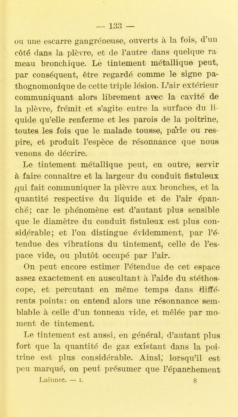 ou une escarre gangréneuse, ouverts à la fois, d'un côté dans la plèvre, et de l'autre dans quelque ra meau bronchique. Lè tintement métallique peut, par conséquent, être regardé comme le signe pa- thognomonique de cette triple lésion. L'air extérieur communiquant alors librement avec la cavité de la plèvre, frémit et s'agite entre la surface du li- quide qu'elle renferme et les parois de la poitrine, toutes les fois que le malade tousse, parle ou res- pire, et produit l'espèce de résonnânce que nous venons de décrire. Le tintement métallique peut, en outre, servir à faire connaître et la largeur du conduit fistuleux iqui fait communiquer la plèvre aux bronches, et la quantité respective du liquide et de l'air épan- ché; car le phénomène est d'autant plus sensible que le diamètre du conduit fistuleux est plus con- sidérable; et l'on distingue évidemment, par l'é- tendue des vibrations du tintement, celle de l'es- pace vide, ou plutôt occupé par l'air. On peut encore estimer l'étendue de cet espace assez exactement en auscultant à l'aide du stéthos- cope, et percutant en même temps dans Affé- rents points: on entend alors une résonnânce sem- blable à celle d'un tonneau vide, et mêlée par mo- ment de tintement. Le tintement est aussi, en général, d'autant plus fort que la quantité de gaz existant dans la poi- trine est plus considérable. Ainsi, lorsqu'il est peu marqué, on peut présumer que l'épanchement Laënnec. — i. 8