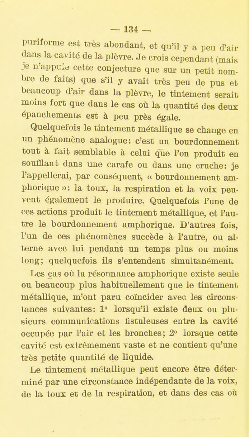 piirifoime est très abondant, et qu'il y a peu (Pair dans la cavité de la plèvi-e. Je crois cependant (mais je n'appi::^ cette conjecture que sur un petit nom- bre de faits) que s'il y avait très peu de pus et beaucoup d'air dans la plèvre, le tintement serait moins fort que dans le cas où la quantité des deux épanchements est à peu près égale. Quelquefois le tintement métallique se change en un phénomène analogue: c'est \m bourdonnement tout à fait semblable à celui que l'on produit en soufQant dans une carafe ou dans une cruche: je l'appellerai, par conséquent, « bourdonnement am- phorique » : la toux, la respiration et la voix peu- vent également le produire. Quelquefois l'une de ces actions produit le tintement métallique, et l'au- tre le bourdonnement amphoiùque. D'autres fois, l'un de ces phénomènes succède à l'autre, ou al- terne avec lui pendant un temps plus ou moins long; quelquefois ils s'entendent simultanément. Les cas où la résonnance amphoilque existe seule ou beaucoup plus habitueUement que le tintement métallique, m'out paru coïncider avec les circons- tances suivantes: 1° lorsqu'il existe deux ou plu- sieurs communications fistuleuses entre la cavité occupée par l'air et les bronches; 2° lorsque cette cavité est extrêmement vaste et ne contient qu'ime très petite quantité de liquide. Le tintement métallique peut encore être déter- miné par une circonstance indépendante de la voix, de la toux et de la respiration, et dans des cas où