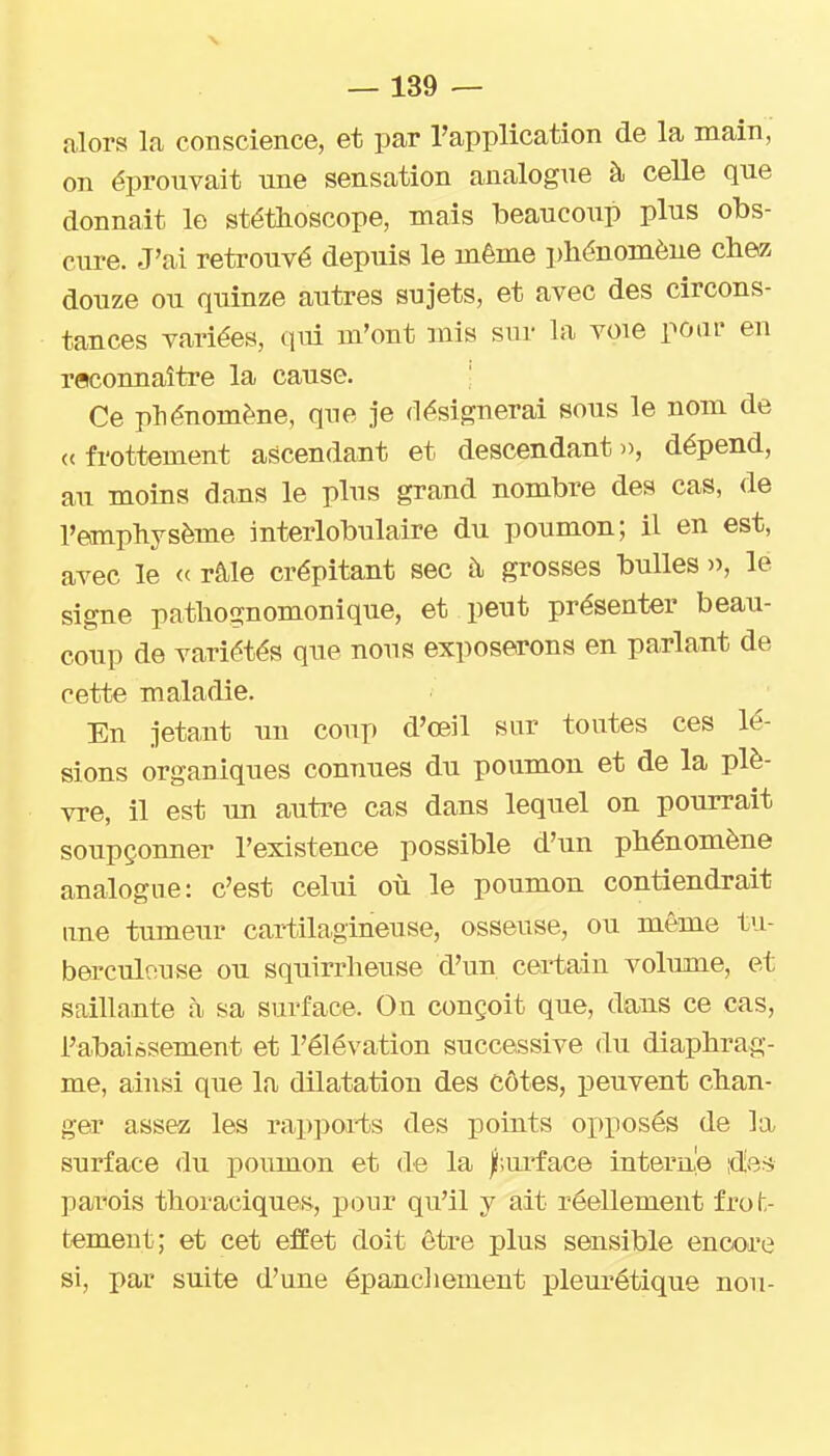 alors la conscience, et par l'application de la main, on éprouvait une sensation analogue à celle que donnait le stéthoscope, mais beaucoup plus obs- cure. J'ai retrouvé depuis le même phénomène chez douze ou quinze autres sujets, et avec des circons- tances variées, qiû m'ont mis sur la voie poui- en reconnaître la cause. ; Ce phénomène, que je désignerai sous le nom de <( frottement ascendant et descendant », dépend, au moins dans le plus grand nombre des cas, de l'emphysème interlobulaire du poumon; il en est, avec le « râle crépitant sec à grosses bulles )), le signe pathognomonique, et peut présenter beau- coup de variétés que nous exposerons en parlant de cette maladie. En jetant un coup d'oeil sur toutes ces lé- sions organiques connues du poumon et de la plè- vre, il est un autre cas dans lequel on pourrait soupçonner l'existence possible d'un phénomène analogue: c'est celui où le poumon contiendrait une tumeur cartilagineuse, osseuse, ou même tu- berculeuse ou squirrheuse d'un certain volume, et saillante à sa surface. On conçoit que, dans ce cas, l'abaièsement et l'élévation successive du diaphrag- me, ainsi que la dilatation des Côtes, peuvent chan- gea' assez les rappoi-ts des points opposés de la surface du poumon et de la f.ui'face interne ^eri pariois thoraciques, pour qu'il y ait réellement frot- tement; et cet effet doit être plus sensible encore si, par suite d'une épancliement pleurétique non-