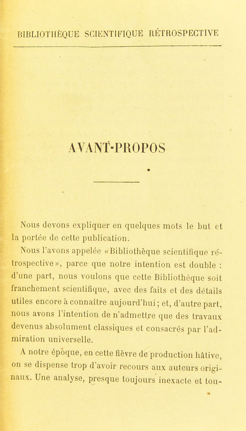 AVANT-PROPOS Nous devons expliquer en quelques mots le but et la portée de celte publication. Nous l'avons appelée «Bibliothèque scientifique re'- trospective», parce que notre intention est double : d'une part, nous voulons que cette Bibliothèque soit franchement scientifique, avec des faits et des détails utiles encore à connaître aujourd'hui; et, d'autre part, nous avons l'intention de n'admettre que des travaux devenus absolument classiques et consacrés par l'ad- miration universelle. A notre époque, en cette fièvre de production hâtive, on se dispense trop d'avoir recours aux auteurs origi- naux. Une analyse, presque toujours inexacte et tou-