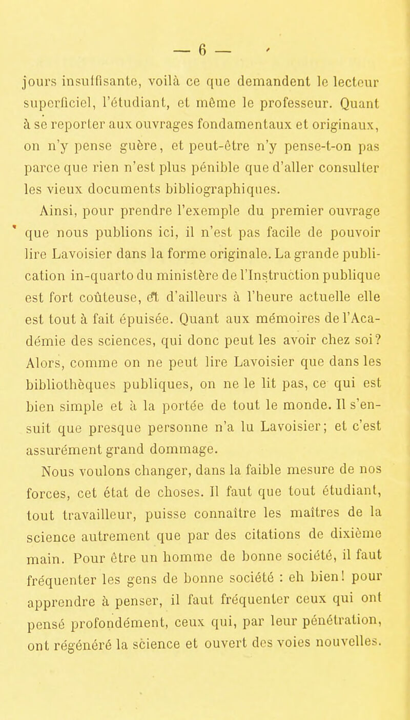 jours insulfisante, voilà ce que demandent le lecteur superficiel, l'étudiant, et même le professeur. Quant à se reporter aux ouvrages fondamentaux et originaux, on n'y pense guère, et peut-être n'y pense-t-on pas parce que rien n'est plus pénible que d'aller consulter les vieux documents bibliographiques. Ainsi, pour prendre l'exemple du premier ouvrage que nous publions ici, il n'est pas facile de pouvoir lire Lavoisier dans la forme originale. La grande publi- cation in-quarto du ministère de l'Instruction publique est fort coûteuse, d'ailleurs à l'heure actuelle elle est tout à fait épuisée. Quant aux mémoires de l'Aca- démie des sciences, qui donc peut les avoir chez soi? Alors, comme on ne peut lire Lavoisier que dans les bibliothèques publiques, on ne le lit pas, ce qui est bien simple et ù la portée de tout le monde. Il s'en- suit que presque personne n'a lu Lavoisier; et c'est assurément grand dommage. Nous voulons changer, dans la faible mesure de nos forces, cet état de choses. Il faut que tout étudiant, tout travailleur, puisse connaître les maîtres de la science autrement que par des citations de dixième main. Pour être un homme de bonne société, il faut fréquenter les gens de bonne société : eh bien! pour apprendre à penser, il faut fréquenter ceux qui ont pensé profondément, ceux qui, par leur pénétration, ont régénéré la science et ouvert des voies nouvelles.