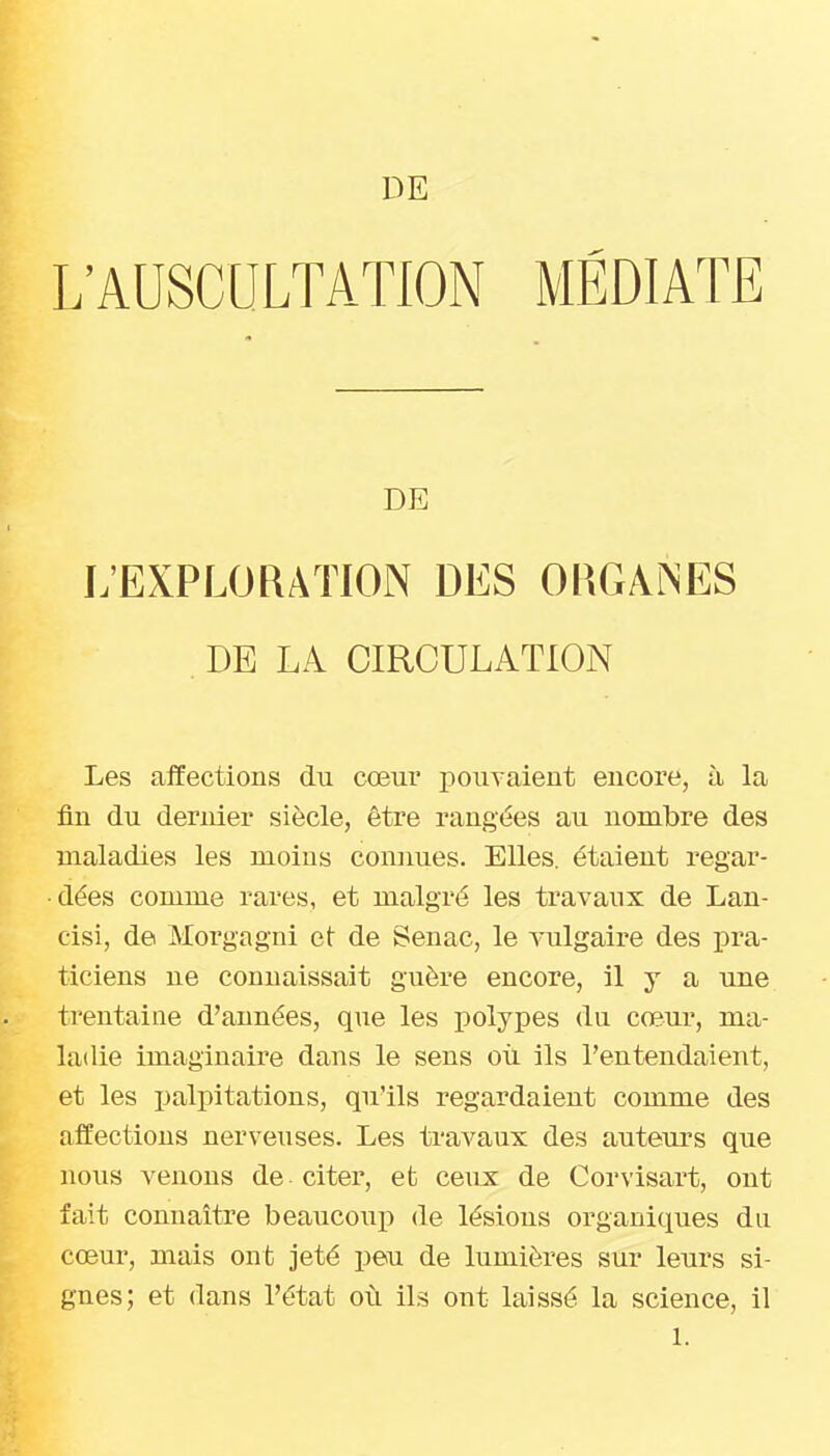 DE L'AUSCULTATION MÉDIATE DE L'EXPLORATION DES ORGAiNES . DE LA CIRCULATION Les affections du cœur jjouyaieut encore, à la fin du dernier siècle, être rangées au nombre des maladies les moins conimes. Elles, étaient regar- dées comme rares, et malgré les travaux de Lan- cisi, de Morgagni et de Senac, le vulgaii^e des pra- ticiens ne connaissait guère encore, il y a une trentaine d'années, que les polypes du cœur, ma- ladie imaginaire dans le sens oii ils l'entendaient, et les palpitations, qu'ils regardaient comme des affections nerveuses. Les ti-avaux des auteurs que nous venons de citer, et ceux de Corvisart, ont fait connaître beaucoup de lésions organiques du cœur, mais ont jeté peu de lumières sur leurs si- gnes; et dans l'état où ils ont laissé la science, il 1.