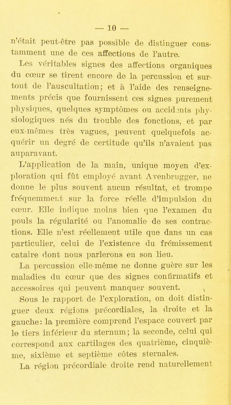 n'(1tait peut-être pas possible de distinguer cons- tamment une de ces affections de l'autre. Les véritables signes des affections organiques du cœur se tirent encore de la percussion et sur- tout de l'auscultation; et à> l'aide des renseigne- ments précis que fournissent ces signes purement physiques, qiielques symptômes ou accidents phy- siologiques nés du trouble des fonctions, et par eux-mêmes ti'ès vagues, peuvent quelquefois ac- quérir un degré de certitude qu'ils n'avaient pas auparavant. L'application de la main, unique moyen d'ex- ploration qui fût employé avant Avenbrugger, ne donne lé plus souvent aucun résultat, et ti'ompe fréquemment sur la force réelle d'impulsion du cœur. Elle indique moins bien que l'examen du pouls la régularité ou l'anomalie de ses contrac- tions. Elle n'est réellement utile que dans im cas particulier, celui de l'existence du frémissement cataire dont nous parlerons en son lieu. La percussion elle-même ne donne guère sur les maladies du cœur que des signes conlirmatifs et accessoires qui j^eiivent manquer souvent. ^ Sous le rapport de l'exploration, on doit distin- guer deux régions précordiales, la droite et la gauche: la première comprend l'espace couvert par le tiers inférieur du sternum; la seconde, celui qui correspond aux cartilages des quatrième, cinquiè- me, sixième et septième côtes sternales. La région précordiale droite rend naturellement