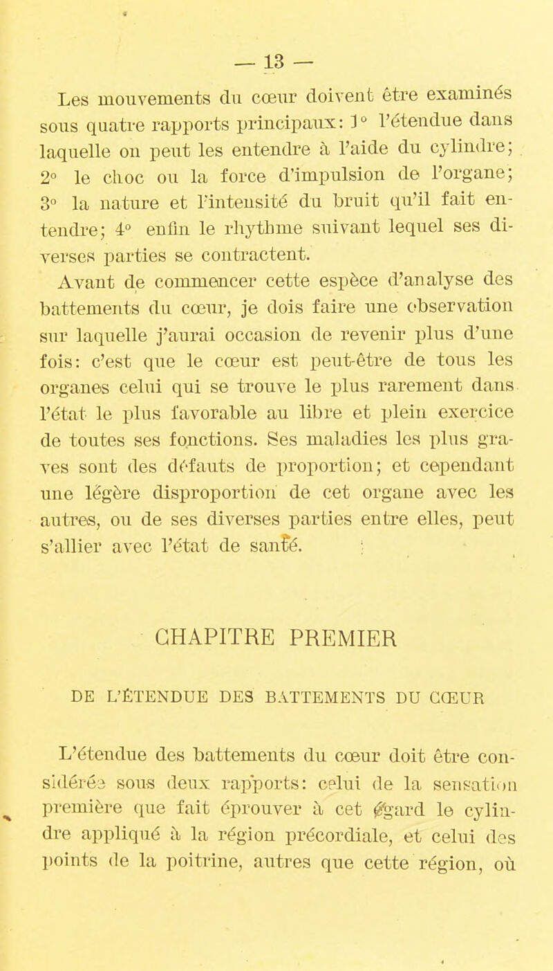 Les mouvements du cœur doivent être examinés sous quatre rapports principaux: 3^ l'étendue dans laquelle on peut les entendi'e à l'aide du cylindre; 2° le choc ou la force d'impulsion de l'organe; 3° la nature et l'intensité du bruit qu'il fait en- tendi'e; 4 enfin le rhythme suivant lequel ses di- verses parties se contractent. Avant de commencer cette espèce d'analyse des battements du cœur, je dois faire une observation sur laquelle j'aurai occasion de revenir plus d'une fois: c'est que le cœur est peut-être de tous les organes celui qui se trouve le plus rarement dans l'état le plus favorable au libre et plein exercice de toutes ses fonctions. Ses maladies les plus gra- ves sont des défauts de proportion; et cependant une légère disproportion de cet organe avec les autres, ou de ses diverses parties entre elles, peut s'allier avec l'état de san^é. ; CHAPITRE PREMIER DE L'ÉTENDUE DES BATTEMENTS DU CŒUR L'étendue des battements du cœur doit être con- sidérée sous deux rapports: celui de la sensation première que fait éprouver à cet ^gard le cylin- dre appliqué la région précordiale, et celui des points (le la poitrine, autres que cette région, où
