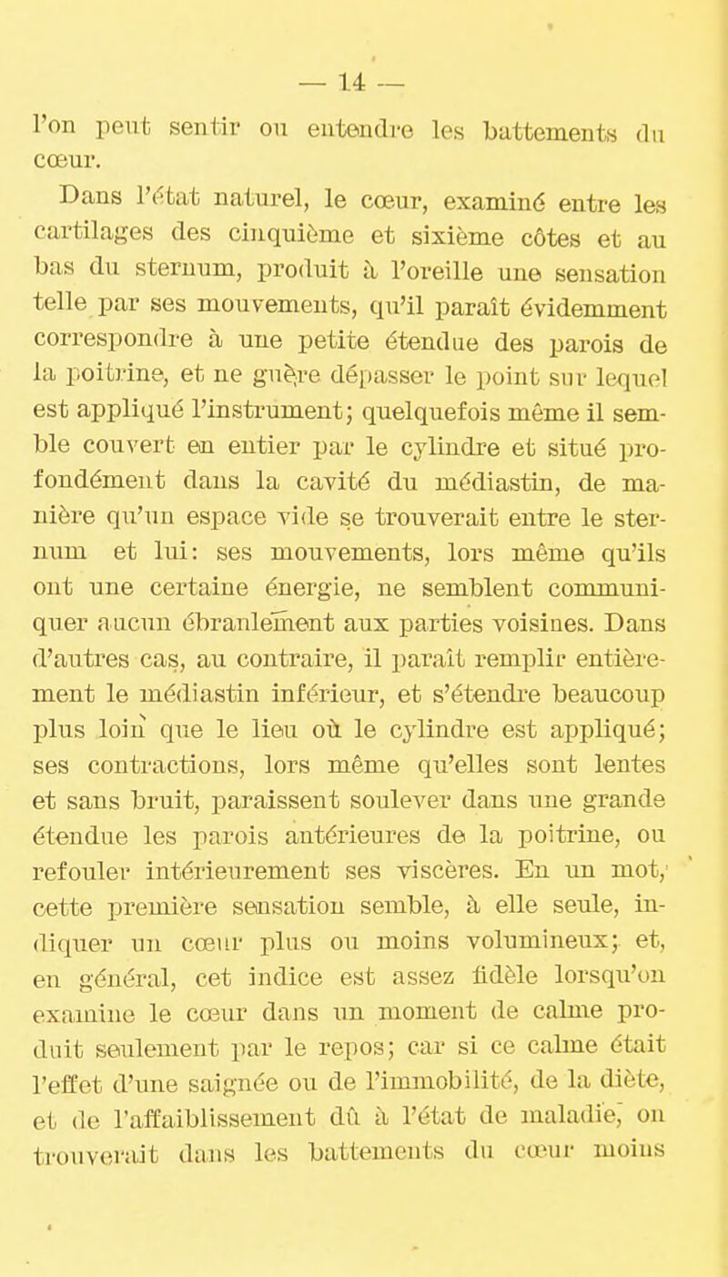 l'on peut sentir ou entendre les battements du cœur. Dans l'i^bat naturel, le cœur, examiné entre les cartilages des cinquième et sixième côtes et au bas du sternum, produit à l'oreille une sensation telle par ses mouvements, qu'il paraît évidemment correspondre à une petite étendue des parois de la poitrine, et ne guêtre dépasser le point sur lequel est appliqué l'instrument; quelquefois même il sem- ble couvert en entier par le cylindre et situé pro- fondément dans la cavité du médiastin, de ma- nière qu'un espace vide se trouverait entre le ster- num et lui: ses mouvements, lors même qu'ils ont une certaine énergie, ne semblent communi- quer aucun ébranlement aux parties voisines. Dans d'autres cas, au contraire, il parait remplir entière- ment le médiastin inférieur, et s'étendre beaucoup plus loin que le lieu où le cylindre est appliqué; ses contractions, lors même qu'elles sont lentes et sans bruit, paraissent soulever dans une grande étendue les parois antérieures de la poitrine, ou refouler intérieurement ses viscères. En un mot, cette première sensation semble, à elle seule, in- diquer un cœur plus ou moins volumineux; et, en général, cet indice est assez fidèle lorsqu'on examine le cœur dans un moment de calme pro- duit seulement par le repos; car si ce calme était l'effet d'une saignée ou de l'immobilité, de la diète, et (le l'affaiblissement dû à l'état de maladie,' on trouverait dans les battements du cœur moins