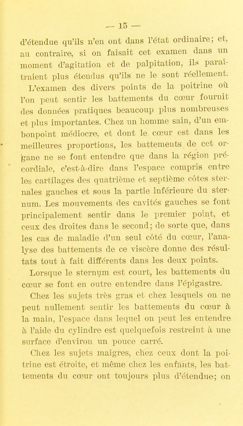 d'étendue qu'ils u'en ont dans l'état ordinaire; et, au conti-aire, si on faisait cet examen dans un moment d'agitation et de palpitation, ils paraî- traient plus étendus qu'ils ne le sont réellement. L'examen des divers points de la poitrine où l'on peut sentir les battements du cœur fournit des données pratiques beaucoup plus nombreuses et plus importantes. Chez un homme sain, d'un em- bonpoint médiocre, et dont le cœur est dans les meilleures proportions, les battements de cet or- gane ne se font entendre que dans la région pré- cordiale, c'est-à-dire dans l'espace compris entre les cartilages des quatrième et septième côtes ster- nales gauches et sous la partie inférieure du ster- num. Les mouvements des cavités gauches se font principalement sentir dans le premier point, et ceux des droites dans le second; de sorte que, dans les cas de maladie d'un seul côté du cœur, l'ana- lyse des battements de ce viscère donne des résul- tats tout à fait différents dans les deux points. Lorsque le sternum est court, les battements du cœur se font en outre entendre dans l'épigastre. Chez les sujets très gras et chez lesquels on ne peut nullement sentir les battements du cœur à. la main, l'espace dans lequel on peut les entendre à l'aide du cylindre est quelquefois restreint à une surface d'environ un poiice carré. Chez les sujets maigres, chez ceux dont la poi- trine est étroite, et môme chez les enfants, les bat- tements du cœnv ont toujours plus d'étendue; on