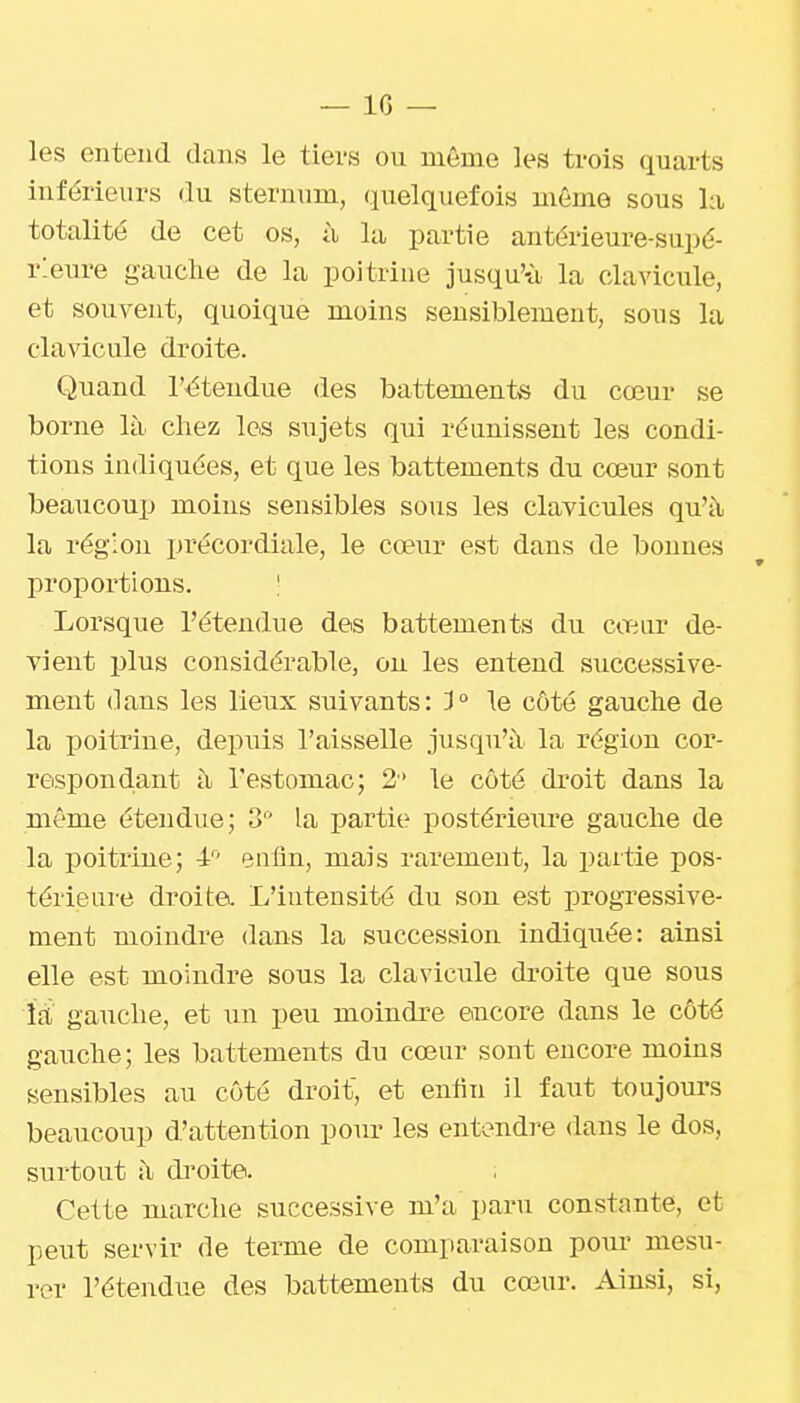 les entend dans le tiers ou même les trois quarts inférieurs du sternum, quelquefois môme sous l:i totalité de cet os, ù la partie antérieure-supé- rieure gauche de la poitrine jusqu'-à la clavicule, et souvent, quoique moins sensiblement, sous la clavicule droite. Quand l'étendue des battements du cœur se borne là chez les sujets qui réunissent les condi- tions indiquées, et que les battements du cœur sont beaucouij moins sensibles sous les clavicules qu'à la régioii précordiale, le cœur est dans de bonues proportions. ! Lorsque l'étendue des battements du cœur de- vient plus considérable, on les entend successive- ment dans les lieux suivants: 3° le côté gauche de la poitrine, depuis l'aisselle jusqu'à la région cor- respond.ant à l'estomac; 2 le côté droit dans la même étendue; 3 la partie postéi'ieure gauche de la poitrine; 4: euliu, mais rarement, la partie pos- térieure droite. L'intensité du son est progressive- ment moindre dans la succession indiquée: ainsi elle est moindre sous la clavicule droite que sous là gauche, et un peu moindre encore dans le côté gauche; les battements dn cœur sont encore moins sensibles au côté droit, et enfin il faut toujours beaucoup d'attention pour les entendre dans le dos, surtout à di'oite. Cette marche successive m'a paru constante, et peut servir de terme de comparaison pour mesu- rer l'étendue des battements du cœur. Ainsi, si,