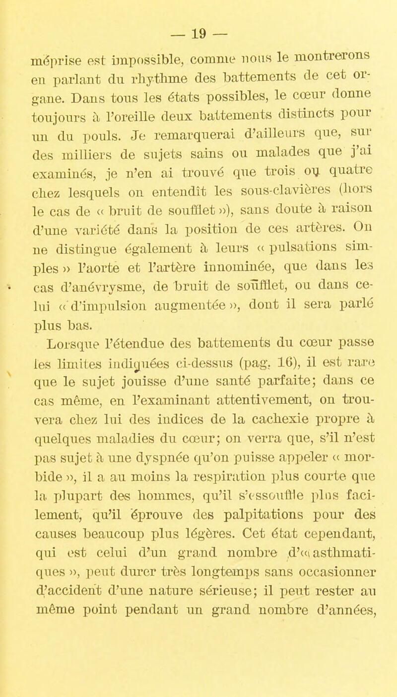 méprise est impossible, comme nous le montrerons en parlant du rhytlime des battements de cet or- gane. Dans tons les états possibles, le cœnr donne toujours h l'oreille deux battements distincts ponr im du pouls. Je remarquerai d'ailleurs que, sur des milliers de sujets sains ou malades que j'ai examinés, je n'en ai trouvé que trois oij quatre chez lesquels on entendît les sous-claviôres (hors le cas de <c bruit de soufflet »), sans doute à raison d'une variété dans la position de ces artères. On ne distingue également à leurs « pulsations sim- ples )> l'aorte et l'artère innommée, que dans les cas d'anévrysme, de t)ruit de soufflet, ou dans ce- lui « d'impiilsion augmentée», dont il sera parlé plus bas. Lorsque l'étendue des battements du coeur passe les limites iuditiuées ci-dessus (pag. 16), il est rare que le sujet jouisse d'ime santé parfaite; dans ce cas même, en l'examinant attentivement, on trou- vera chez lui des indices de la cachexie propre à quelques nialadies du cœur; on verra que, s'il n'est pas sujet h une dyspnée qu'on puisse appeler « mor- bide )), il a au moins la respiration plus courte que la plupart des hommes, qu'il s'ossouffle pins faiCi- lement, qu'il éj)rouve des palpitations pour des causes beaucoup plus légères. Cet état cependant, qui est celui d'un grand nombre d'«<i asthmati- ques ■>■>, -peut durer très longtemps sans occasionner d,'accideht d'une nature sérieuse; il peut rester au même point pendant un grand nombre d'années,