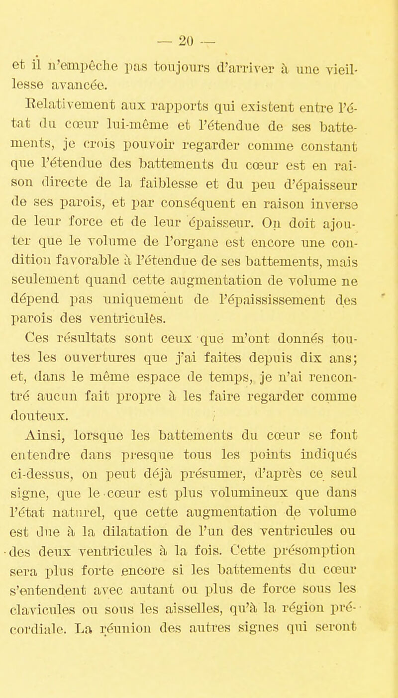 et il n'eaiipêche pas toujours d'arriver à une vieil- lesse avancée. Relativement aux rapports qui existent entre l'é- tat <lu cœur lui-même et l'étendue de ses batte- ments, je (;r()is pouvoir regarder comme constant que l'étendue des battements du cœur est en rai- son directe de la faiblesse et du peu d'épaisseur de ses parois, et par conséquent en raison inverso de leur force et de leur épaisseur. On doit ajou- ter que le volume de l'organe est encore une con- dition favorable à l'étendue de ses battements, mais seulement quand cette augmentation de volume ne dépend pas uniquement de l'épaississement des parois des ventriculès. Ces résultats sont ceux que m'ont donnés tou- tes les ouvertui'es que j'ai faites depuis dix ans; et, dans le même espace de temps, je n'ai rencon- tré aucun fait propre à les faire regai-der comme douteux. ,■ Ainsi, lorsque les battements du cœur se font entendre dans presque tous les points indiqués ci-dessus, on peut déjà présumer, d'après ce seul signe, que le cœur est plus volumineux que dans l'état naturel, que cette augmentation de volume est due à la dilatation de l'un des ventricules ou des deux ventricules à. la fois. Cette présomption sera plus forte encore si les battements du cœur s'entendent avec autant ou plus de force sous les clavicules ou sous les aisselles, qu'à la région pré-- cordiale. La réunion des autres signes qui seront