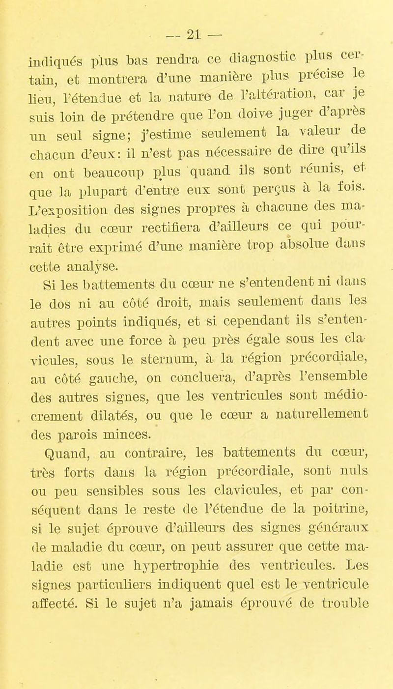 indiqués plus bas vendra ce diagnostic plus cer- tain, et montrera d'une manière plus précise le lieu, l'étenclae et la nature de l'altération, car je suis loin de prétendre que l'on doive juger d'après un seul signe; j'estime seulement la valeur de chacun d'eux: il n'est pas nécessaire de dire qu'ils en ont beaucoup pjus quand ils sont réunis, et que la plupart d'entr.e eux sont perçus à la fois. L'exposition des signes propres à chacune des ma- ladies du cœur rectifiera d'ailleurs ce qui pour- rait être exprimé d'une manière trop absolue dans cette analyse. Si les battements du cœur ne s'entendent ni dans le dos ni au côté droit, mais seulement dans les autres points indiqués, et si cependant ils s'enten- dent avec une force à peu près égale sous les cla- vicules, sous le sternum, à la région précordiale, au côté gauche, on concluera, d'après l'ensemble des autres signes, que les ventricules sont médio- crement dilatés, ou que le cœur a naturellement des parois minces. Quand, au contraire, les battements du cœur, très forts dans la région précordiale, sont nuls ou peu sensibles sous les clavicules, et par con- séquent dans le reste de l'étendue de la poitrine, si le sujet éprouve d'ailleurs des signes généraux de maladie du cœur, on peut assurer que cette ma- ladie est une hypertroi)liie des ventricules. Les signes particuliers indiquent quel est le ventricule affecté. Si le sujet n'a jamais éprouvé de trouble