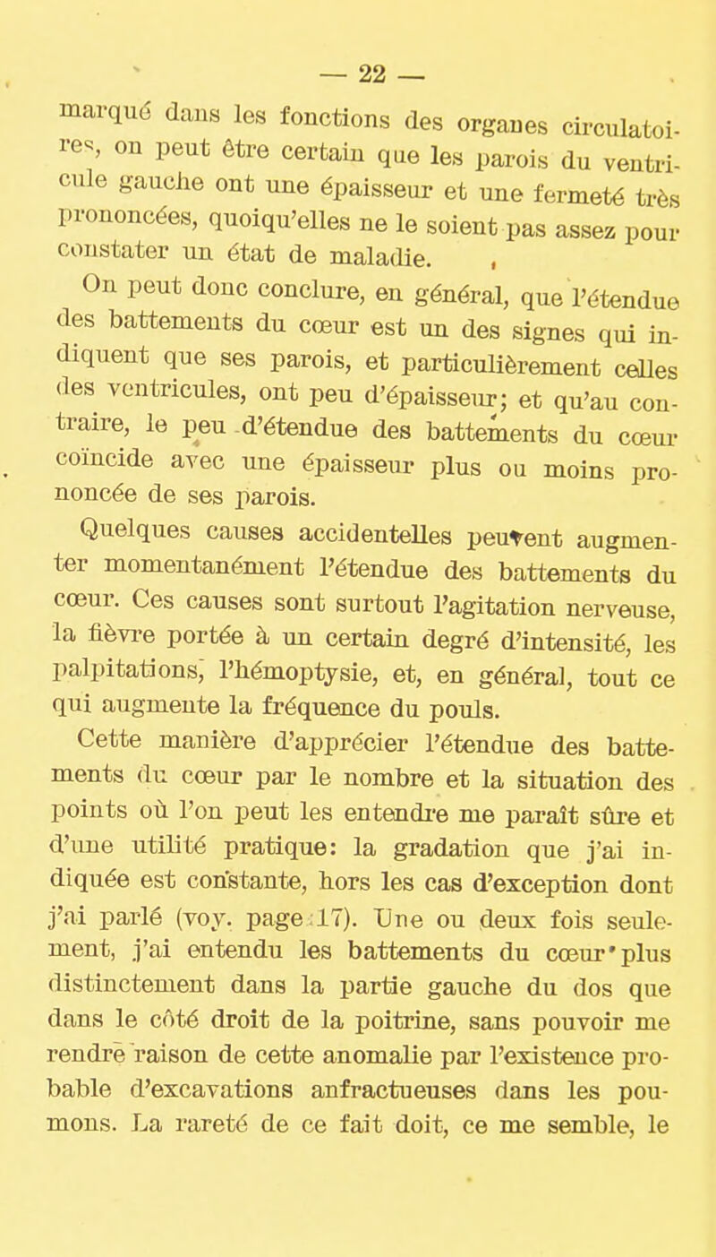 marqué dans les fonctions des organes circulatoi- res on peut être certaiu que les parois du ventri- cule gauche ont une épaisseur et une fermeté très prononcées, quoiqu'elles ne le soient pas assez pour constater un état de maladie. , On peut donc conclure, en général, que l'étendue des battements du cœur est un des signes qui in- diquent que ses parois, et particulièrement celles des ventricules, ont peu d'épaisseur; et qu'au con- traire, le peu -d'étendue des battements du cœui- coïncide avec une épaisseur plus ou moins pro- noncée de ses parois. Quelques causes accidentelles peutent augmen- ter momentanément l'étendue des battements du cœur. Ces causes sont surtout l'agitation nerveuse, la fièvi-e portée à un certain degré d'intensité, les palpitations, l'iiémoptysie, et, en général, tout ce qui augmente la fréquence du pouls. Cette manière d'apprécier l'étendue des batte- ments du cœur par le nombre et la situation des points où l'on peut les entendi'e me paraît sûre et d'une utilité pratique: la gradation que j'ai in- diquée est constante, hors les cas d'exception dont j'ai parlé (voy. page .lT). Une ou deux fois seule- ment, j'ai entendu les battements du cœur'plus distinctement dans la partie gauche du dos que dans le côté droit de la poitrine, sans pouvoir me rendre raison de cette anomalie par l'existence pro- bable d'excavations anfractueuses dans les pou- mons. La rareté de ce fait doit, ce me semble, le