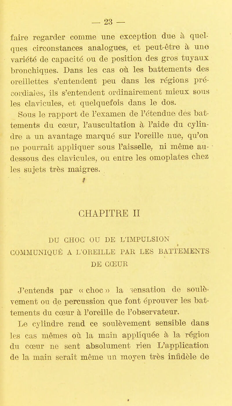 faire regarder comme une exception due îl quel- ques circonstances analogues, et peut-être à une variété de capacité ou de position des gros tuyaux bronchiques. Dans les cas oii les battements des oreillettes s'entendent peu dans les régions pré- coi'idiaJes, ils s'entendent ordinairement mieux sous les clavicules, et quelquefois dans le dos. Sous le rapport de l'examen de l'étendue des bat- tements du cœur, l'auscultation à l'aide du cylin- dre a un avantage marqué sur l'oreille nue, qu'on ae> pourrait appliquer sous l'aisselle, ni même au- dessous des claviciiles, ou entre les omoplates ckez les sujets très maigres. # CHAPITRE II DU GHOG OU DE L'IMPULSION I COMMUNIQUÉ A L'OREILLE PAR LES BATTEMENTS DE CŒUR J'entends par « choc » la sensation de soulè- vement ou de percussion que font éprouver les bat- tements du cœm' à l'oreille de l'obsei'vateur. Le cylindi'e rend ce soulèvement sensible dans les cas mêmes où la main appliquée à la région du cœur ne sent absolument rien L'application de la main serait même un moyen très infidèle de