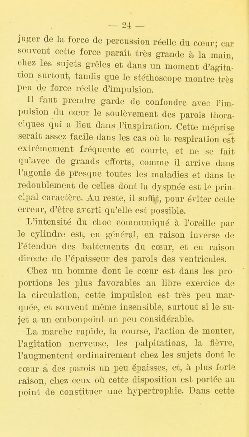 ~ 24: — juger ae la force de percussiou réelle du cœur; car souvent cette force paraît très grande à la main, chez les sujets grêles et dans un moment d'agita- tion surtout, tandis que le stéthoscope montre ti-ès peu de force réelle d'impulsion. Il faut prendre garde de confondre avec l'im- pulsion du cœur le soulèvement des parois thora- ciques qui a Ueu dans l'inspiration. Cette méprise serait assez facile dans les cas où la respiration est extrêmement fréquente et courte, et ne se fait qu'avec de grands efforts, comme il arrive dans l'agonie de presque toutes les maladies et dans le redoublement de celles dont la dyspnée est le prin- cipal caractère. Au reste, il suHat, pour éviter cette erreur, d'être a^^erti qu'elle est possible. L'intensité du choc communiqué à l'oreille par le cylindi'e est, en général, en raison inverse de l'étendue des battements du cœur, et eu raison directe de l'épaisseur des parois des ventricules. Chez un homme dont le cœur est dans les pro- portions les plus favorables au libre exercice de la circulation, cette impulsion est très peu mar- quée, et souvent même insensible, surtout si le su- jet a un embonpoint un peu considérable. La marche rapide, la course, l'action de monter, l'agitation nerveuse, les palpitations, la fièvre, l'augmentent ordinairement chez les sujets dont le cœur a des parois un peu épaisses, et, à plus forte raison, chez ceux où cette disposition est portée au point de constituer une hypertrophie. Dans cette