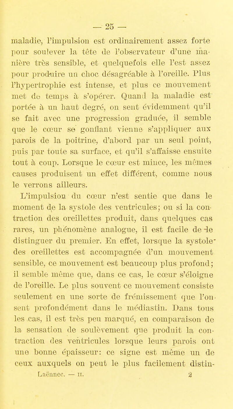 maladie, l'impulsiou est ordinairement assez forte pour soulever la tête de l'observateur d'une ma- nière très sensible, et quelquefois elle l'est assez pour produire un clioc désagréable à l'oreille. Plus l'hypertropMe est intense, et plus ce mouvement met do temps à s'opérer. Quand la maladie est- portée à un haut degré, on sent évidemment qu'il se fait avec une progression graduée, il semble que le cœur se gonflanb vienne s'appliquer aux parois de la poitrine, d'abord par nn seul point, puis par toute sa surface, et qu'il s'affaisse ensuite tout à coup. Lorsque le cœur est mince, les mêmes causes produisent un effet différent, comme nous le verrons ailleurs. L'impulsion du cœur n'est sentie que dans le moment de la systole des ventricules; ou si la con- traction des oreillettes produit, dans quelques cas rares, un phénomène analogue, il est facile de -le distinguer du premier. En effet, lorsque la systole des oreillettes est accompagnée d'un mouvement sensible, ce mouvement est beaucoup plus profond ; il semble même que, dans ce cas, le cœur s'éloigne de l'oreille. Le plus souvent ce mou\'ement consiste seulement en une sorte de frémissement que l'on- sent profondément dans le médiastin. Dans tous les cas, il est très peu marqué, en comparaison de la sensation de soulèvement que produit la con- traction des ventricules lorsque leurs parois ont une bonne épaisseur: ce signe est môme un de ceux auxquels on peut le plus facilement distiu- Lacnncc. — it. 2