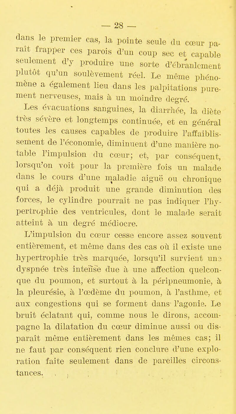 dans le premier cas, la pointe seule du cœur pa- rait frapper ces parois d'uu coup sec et capable seulement d'y produire une sorte d'ébranlement plutôt qu'un soulèvement réel. Le même phéno- mène a également lieu dans les palpitations pure- ment nerveuses, mais à un moindre degré. Les évacuations sanguiues, la diarrhée, la diète très sévère et longtemps continuée, et en général toutes les causes capables de produire l'affaiblis- sement de l'économie, diminuent d'une maidère no- table l'impulsion du cœur; et, par conséquent, lorsqu'on voit pour la première fois un malade dans le cours d'une maladie aiguë ou chronique qui a déjà produit une grande diminution des forces, le cylindre pourrait ne pas indiquer l'hy- pertrophie des ventricules, dont le malade serait atteint jl un degré médiocre. L'impulsion du cœur cesse encore assez souvent entièrement, et même dans des cas où il existe une hypertrophie très marquée, lorsqu'il survient un3 dyspnée très inteiise due à une affection quelcon- que du poumon, et surtout à la péripneumonie, à la pleurésie, à l'œdème du poumon, li l'asthme, et aux congestions qui se forment dans l'agonie. Le bruit éclatant qui, comme nous le dirons, accom- pagne la dilatation du cœiu diminue aussi ou dis- paraît même entièrement dans les mêmes cas; il ne faut par conséquent rien conclure d'une explo- ration faite seulement dans de pareilles circons- tances. . , . '