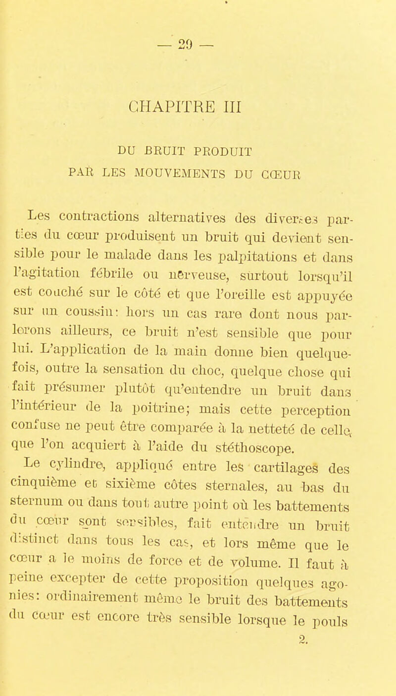 CHAPITRE III DU BEUIT PRODUIT PAR LES MOUVEMENTS DU CŒUR Les contractions alternatives des diver-^es par- ties (lu cœur produisent un bruit qui devient sen- sible pour le malade dans les palpitations et dans l'agitation fébrile ou nerveuse, surtout lorsqu'il est coLiclié sur le côté et que l'oreille est appuyée sur un coussin: liors un cas rare dont nous par- lerons ailleurs, ce bruit n'est sensible que pour lui. L'application de la main donne bien queLiue- fois, outre la sensation du choc, quelque chose qui fait présumer plutôt qu'entendre un bruit dans l'intérieur de la poitrine; mais cette perception confuse ne peut être comparée à la netteté de celles que l'on acquiert à l'aide du stéthoscope. Le cylindre, appliqué entre les cartilages des cinquième et sixième côtes sternales, au bas du sternum ou dans tout autre point où les battements du cœnr sont sensibles, fait entêiidre un bruit distinct dans tous les ca^, et lors même que le cœur a le moins de force et de volume. Il faut à peine excepter de cette proposition quelques ago- nies: ordinairement môme le bruit des battements du cœur est encore très sensible lorsque le pouls