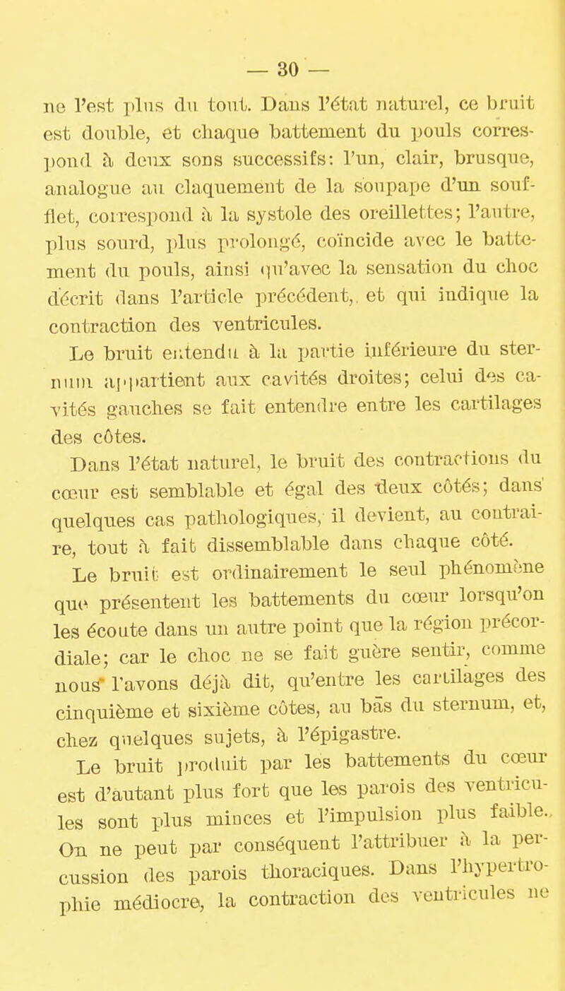 ne l'est plus du tout. Dans l'état naturel, ce bruit est double, et chaque battement du pouls corres- pond à deux sons successifs: l'un, clair, brusque, analogue au claquement de la soupape d'un souf- flet, correspond ji la systole des oreillettes; l'autre, plus sourd, plus prolongé, coïncide avec le batte- ment du pouls, ainsi «qu'avec la sensation du choc décrit dans l'article précédent,, et qui indique la contraction des ventricules. Le bruit eutendu à la partie inférieure du ster- num appartient aux cavités droites; celui des ca- vités g-a-uclies se fait entendre entre les cartilages des côtes. Dans l'état naturel, le bruit des contractions du cœur est semblable et égal des ^eux côtés; dans quelques cas pathologiques, il devient, an coutrai- re, tout h faib dissemblable dans chaque côté. Le bruit est ordinairement le seul phénomène qu(^ présentent les battements du cœur lorsqu'on les écoute dans un autre point que la région précor- diale; car le choc ne se fait guère sentir, comme nous- l'avons déjà dit, qii'entre les cartilages des cinquième et sixième côtes, au bas du sternum, et, chez quelques sujets, à l'épigastre. Le bruit j.roduit par les battements du cœur est d'autant plus fort que les parois des ventricu- les sont plus minces et l'impulsion plus faible. On ne peut par conséquent l'attribuer à la per- cussion des parois thoraciques. Dans l'hypertro- phie médiocre, la contraction des ventricules ne