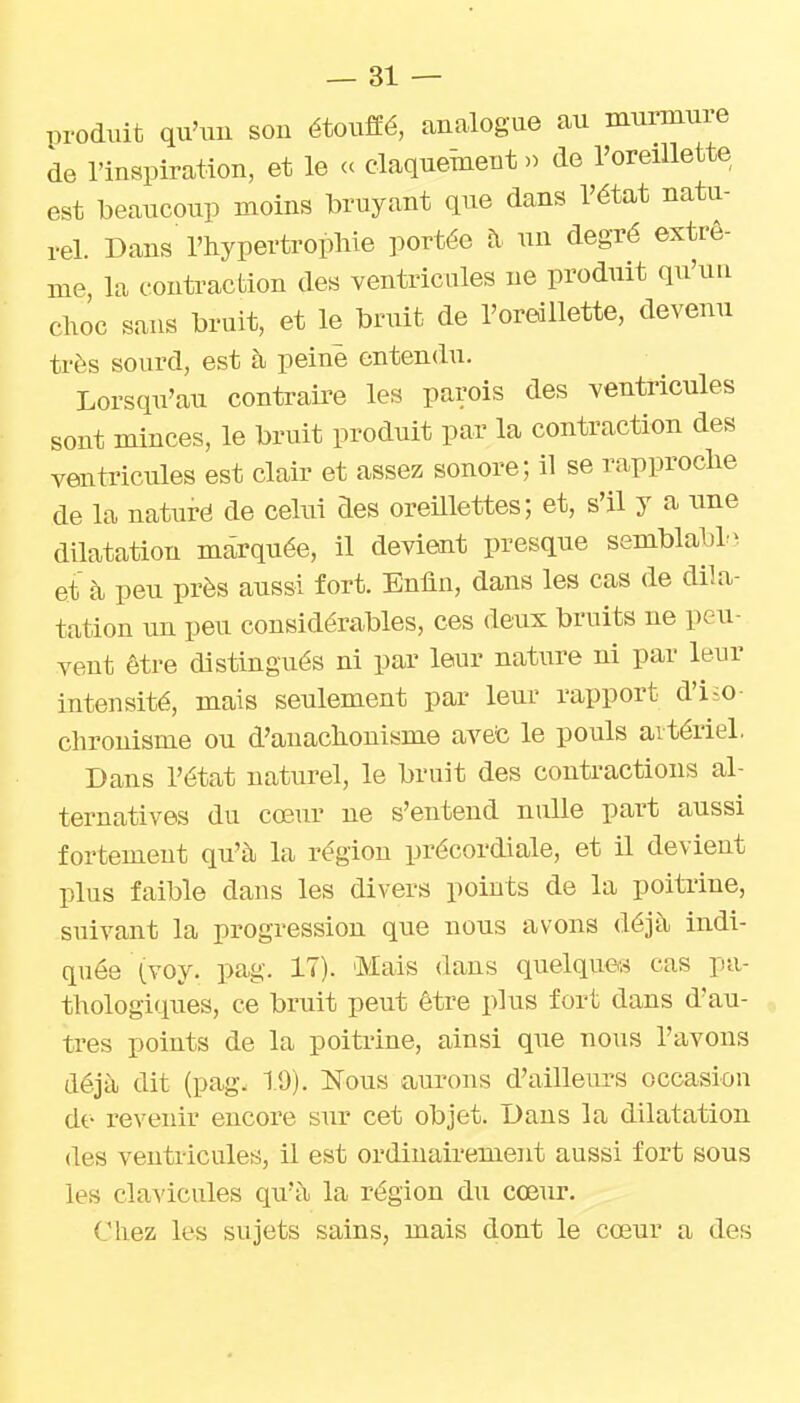 produit qu'im son étouffé, analogue au murmure de l'inspiration, et le ce claquement» de l'oreillette est beaucoup moins bruyant que dans l'état natu- rel. Dans l'hypertrophie portée fi un degré extrê- me la contraction des ventricules ne produit qu'un choc sans bruit, et le bruit de l'oreillette, devenu très sourd, est à peine entendu. Lorsqu'au contraire les parois des ventricules sont minces, le bruit produit par la contraction des ventricules est clair et assez sonore; il se rapproche de la naturë de celui des oreUlettes; et, s'il y a une dilatation marquée, il devient presque semblabl- et à peu près aussi fort. Enfin, dans les cas de dila- tation un peu considérables, ces deux bruits ne peu- vent être distingués ni par leur nature ni par leur intensité, mais seulement par leur rapport d'iio- chronisme ou d'auachonisme avefe le pouls artériel. Dans l'état naturel, le bruit des contractions al- ternatives du cœur ne s'entend nulle part aussi fortement qu'à la région précordiale, et il devient plus faible dans les divers points de la poiti'ine, suivant la progression que nous avons déjà indi- quée (voy. pag. 17). 'Mais dans quelques cas pa- thologiques, ce bruit peut être plus fort dans d'au- tres points de la poitrine, ainsi que nous l'avons déjà dit (pag. 19). Nous aui'ons d'ailleurs occasion de revenir encore sur cet objet. Dans la dilatation (les ventricules, il est ordinairement aussi fort sous les clavicules qu'à la région du cœur. Chez les sujets sains, mais dont le cœur a des