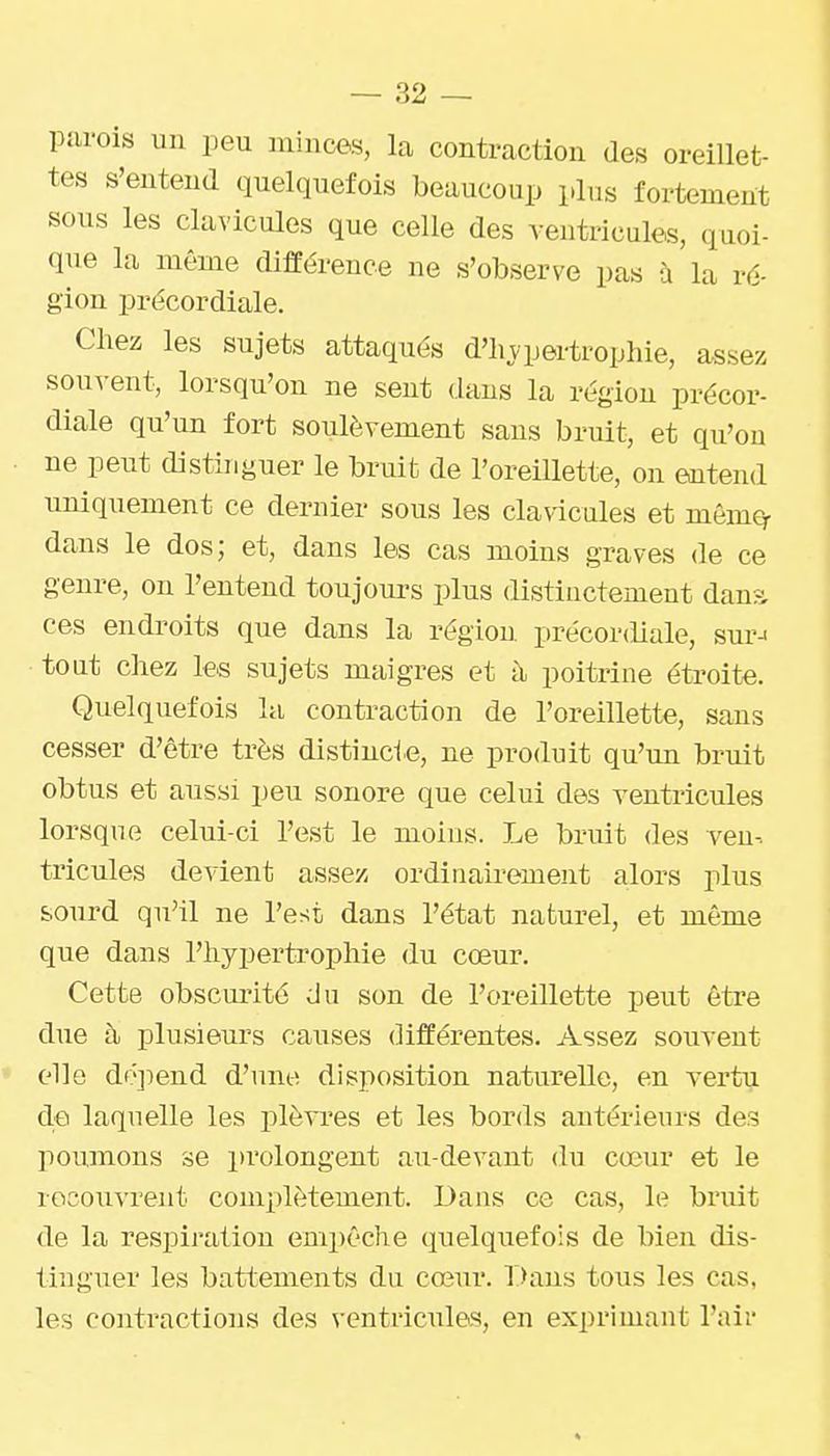 parois un peu minces, la contraction des oreillet- tes s'entend quelquefois beaucoup plus fortement sous les clavicules que celle des ventricules, quoi- (pie la même différence ne s'observe pas à la ré- gion précordiale. Chez les sujets attaqués d'hj^pertropine, assez souvent, lorsqu'on ne sent dans la région précor- diale qu'un fort soulèvement sans bruit, et qu'on ne peut distinguer le bruifc de l'oreillette, on entend imiquement ce dernier sous les clavicules et mêmty dans le dos; et, dans les cas moins graves de ce genre, on l'entend toujoui-s plus distinctement dans ces endroits que dans la région précordiale, sur- tout chez les sujets maigres et à poitrine étroite. Quelquefois la contraction de l'oreillette, sans cesser d'être très distincte, ne produit qu'un bruit obtus et aussi peu sonore que celui des ventricules lorsque celui-ci l'est le moins. Le bruit des ven-. tricules devient assez ordinairement alors plus sourd qu'il ne l'est dans l'état naturel, et môme que dans l'hypertrophie du cœur. Cette obscurité du son de l'oreillette peut être due à plusieurs causes différentes. Assez souvent elle do])end d'une disposition naturelle, en vertu de laquelle les plèvres et les bords antérieurs des poumons se prolongent au-devant du coeur et le recouvrent complètement. Dans ce cas, le bruit de la respiration empêche quelquefois de bien dis- tinguer les battements du cœur. Dans tous les cas, les contractions des ventricules, en exprimant l'air