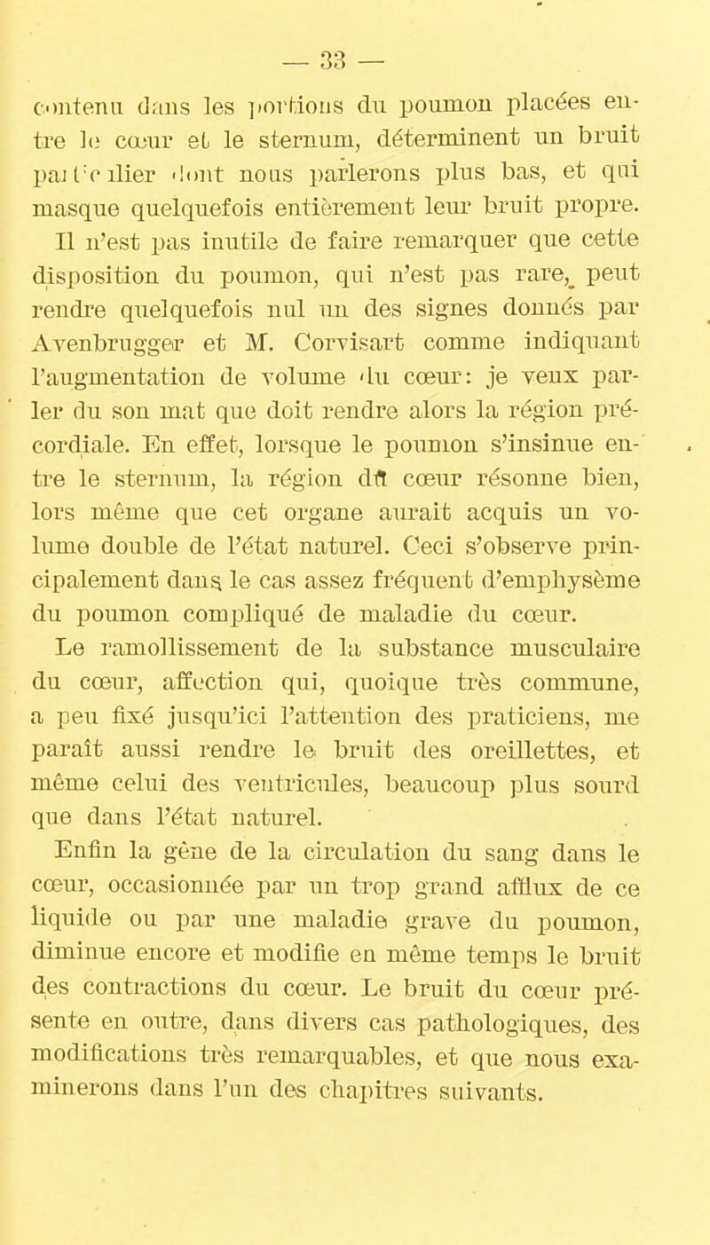 contenu dans les ]iortious du poumon placées en- tre l(i cœur eL le sternum, déterminent un bruit pfiJt■ciller <lt)nt nous parlerons plus bas, et qui masque quelquefois entièrement leiu' bruit propre. Il n'est pas inutile de faire remarquer que cette disposition du poumon, qui n'est pas rare,_ peut rendre quelquefois nul un des signes donnés par Avenbrugger et M. Corvisart comme indiquant l'augmentation de yolmne du cœur: je veux par- ler du son mat que doit rendre alors la région x^ré- cordiale. En effet, lorsque le poumon s'insimie en- tre le sternum, la région dfl: cœiir résonne bien, lors même que cet organe aurait acquis un vo- lume double de l'état naturel. Ceci s'observe pi^in- cipalement dan^ le cas assez fréquent d'emphysème du poumon compliqué de maladie du cœur. Le ramollissement de la substance musculaire du cœur, affection qui, quoique très commune, a peu fixé jusqu'ici l'attention des praticiens, me parait aussi rendre le bruit des oreillettes, et même celui des veiitricides, beaucouj) plus sourd que dans l'état naturel. Enfin la gêne de la circulation du sang dans le cœur, occasionnée par un trop grand afltiux de ce liquide ou par une maladie grave du poumon, diminue encore et modifie en même temps le bruit des contractions du cœur. Le bruit du cœur pré- sente en outre, dans divers cas pathologiques, des modifications très remarquables, et que nous exa- minerons dans l'un des chapitres suivants.