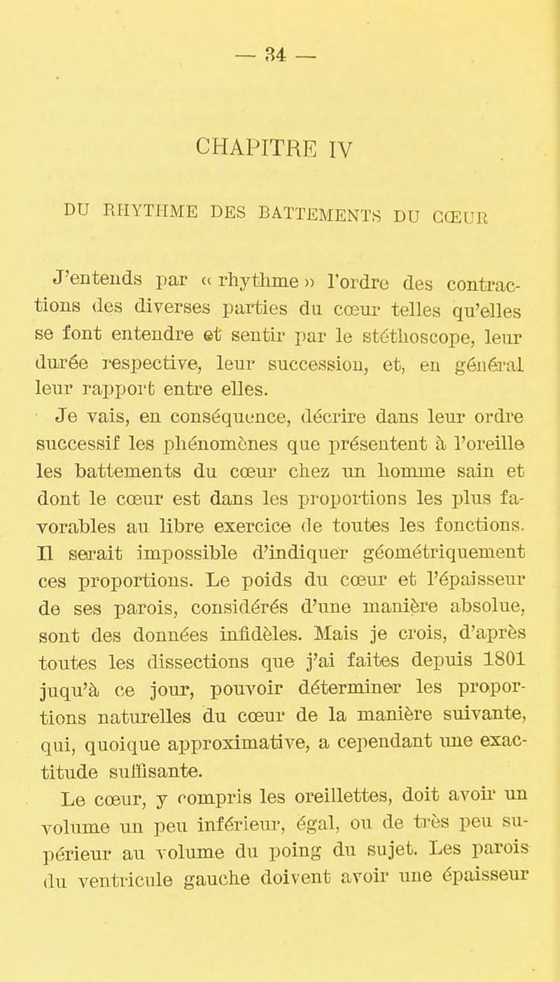 CHAPITRE IV DU RHYTHME DES BATTEMENTS DU CŒUR J'enteuds par « rhytlime » l'ordre des contrac- tions des diverses parties du cœur telles qu'elles se font entendre et sentir par le stéthoscope, leur dnrée respective, leur succession, et, eu généa-al leur rapport entre elles. ■ Je vais, en conséquence, décrire dans lenr ordre successif les phénomènes que présentent à l'oreille les battements du cœur chez un homme sain et dont le cœur est dans les pi-oportions les plus fa- vorables au libre exercice de toutes les fonctions, n sei-ait impossible d'indiquer géométriquement ces proportions. Le poids du cœur et l'épaisseur de ses parois, considérés d'une manière absolue, sont des données infidèles. Mais je crois, d'après toutes les dissections que j'ai faites depuis 1801 juqu'à ce jour, pouvoir déterminer les propor- tions naturelles du cœur de la manière suivante, qui, quoique approximative, a cependant ime exac- titude sulïisante. Le cœur, y compris les oreillettes, doit avoir im volume un peu inférieur, égal, ou de très peu su- périeur au volume du poing du sujet. Les parois du ventricule gauche doivent avoir une épaisseur