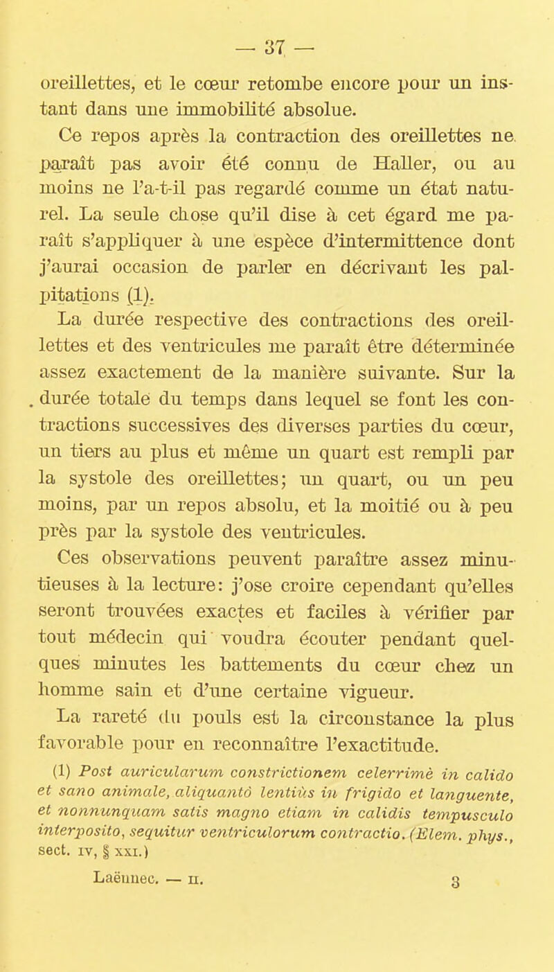oreillettes, et le cœur retombe encore pour un ins- tant dans une immobilité absolue. Ce repos après la contraction des oreillettes ne. parait pas avoir été connu de Haller, ou au moins ne l'a-t-il pas regardé comme un état natu- rel. La seule chose qu'il dise à cet égard me pa- rait s'appliquer à une espèce d'intermittence dont j'aurai occasion de parler en décrivant les pal- pitations (1). La durée respective des contractions des oreil- lettes et des ventricules me paraît être déterminée assez exactement de la manière suivante. Sur la . durée totale du temps dans lequel se font les con- tractions successives des diverses parties du cœur, un tiers au plus et même un quart est rempli par la systole des oreillettes; un quart, ou un peu moins, par un repos absolu, et la moitié ou à peu près par la systole des ventricules. Ces observations peuvent paraître assez minu- tieuses à la lecture: j'ose croire cependant qu'elles seront trouvées exactes et faciles à vérifier par tout médecin qui voudra écouter pendant quel- ques minutes les battements du cœur chez un liomme sain et d'une certaine vigueur. La rareté du pouls est la circonstance la plus favorable pour en reconnaîti'e l'exactitude. (1) Post auricularum constrictionem celerrimè in calido et sano animale, aliquanto lentiùs in frigido et languente, et nonnunquam satis magno etiam in calidis tempusculo inierposito, sequitur ventriculorum co7itractio. (Elem. phys., sect. IV, § XXI.) Laëuuec. — n, 3