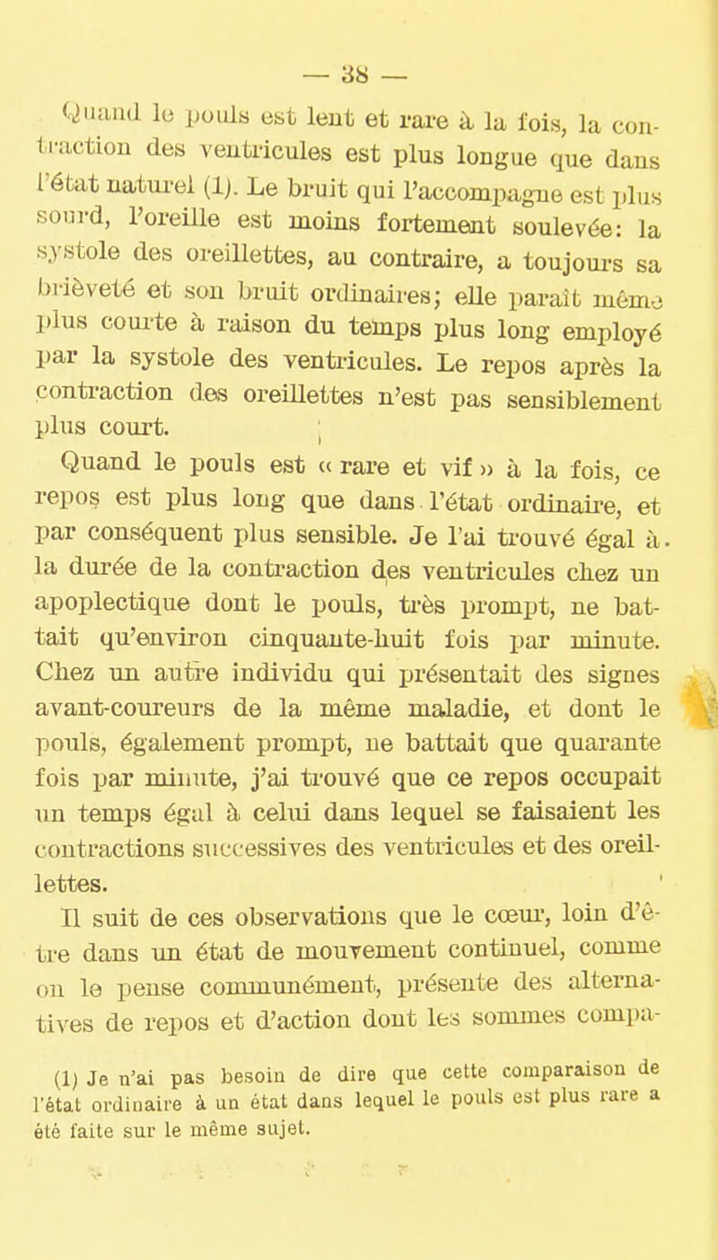 C^iiand le pouls est lent et rare à la fois, la con- traction des ventricules est plus longue que dans l'état naturel (Ij. Le bruit qui l'accompagne est plus sourd, l'oreille est moins fortement soulevée: la s3'stole des oreillettes, au contraire, a toujoui-s sa brièveté et son bruit ordinaires; eUe paraît mémo plus coui-te à raison du temps plus long employé par la systole des ventricules. Le repos après la conti-action des oreiUettes n'est pas sensiblement plus coujt. ; Quand le pouls est « rare et vif » à la fois, ce repos est plus long que dans l'état ordinaii-e, et par conséquent plus sensible. Je l'ai trouvé égal à. la durée de la contraction des ventricules chez un apoplectique dont le pouls, ti-ès prompt, ne bat- tait qu'environ cinquante-huit fois par minute. Chez un autre individu qui présentait des signes avant-coureurs de la même maladie, et dont le ]:>ouls, également prompt, ne battait que quarante fois par minute, j'ai trouvé que ce repos occupait un temps égal ù. celui dans lequel se faisaient les contractions successives des ventricules et des oreil- lettes. B suit de ces observations que le cœur, loin d'ê- tre dans un état de mouvement continuel, comme on le pense communément, présente des alterna- tives de repos et d'action dont les sommes compa- (1) Je n'ai pas besoin de dire que cette comparaison de rétat ordinaire à ua état dans lequel le pouls est plus rare a été faite sur le même sujet.