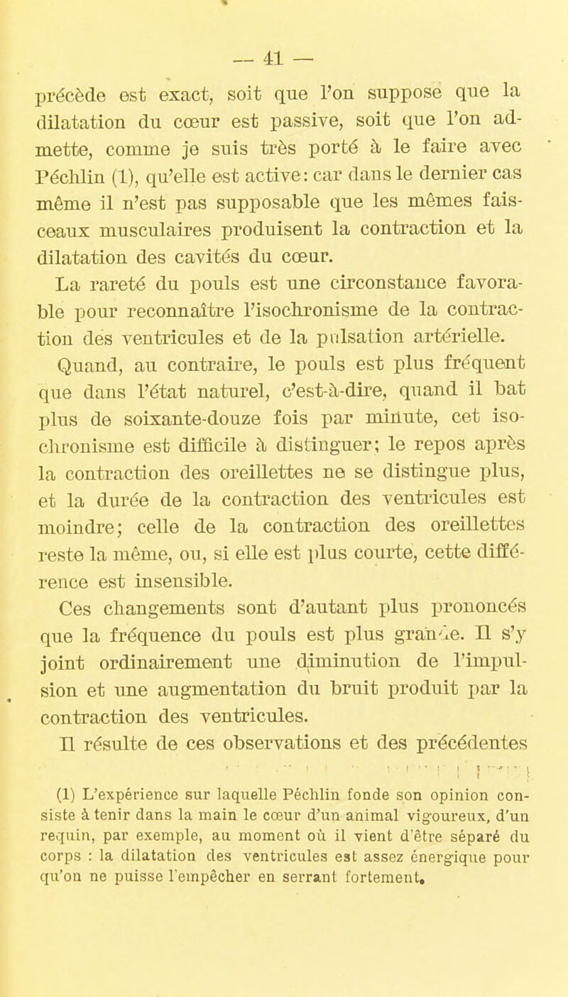 précède est exact, soit que l'on suppose que la dilatation du coeur est passive, soit que l'on ad- mette, comme je suis très porté à le faire avec PécMin (1), qu'elle est active: car dans le dernier cas même il n'est pas supposable que les mêmes fais- ceaux musculaires produisent la contraction et la dilatation des cavités du cœur. La rareté du pouls est une circonstance favora- ble pour reconnaître l'isoclironisme de la contrac- tion des ventricules et de la pulsation artérielle. Quand, au contraire, le pouls est plus fréquent que dans l'état naturel, c'est-à-dire, quand il bat plus de soixante-douze fois par minute, cet iso- chronisme est difficile à distinguer; le repos après la contraction des oreillettes ne se distingue plus, et la durée de la contraction des ventiicules est moindre; celle de la contraction des oreillettes reste la même, ou, si elle est plus courte, cette diffé- rence est insensible. Ces changements sont d'autant plus prononcés que la fréquence du pouls est plus grande. Il s'y joint ordinairement une diminution de l'impul- sion et ime augmentation du bruit produit par la contraction des ventricules. n résulte de ces observations et des précédentes (1) L'expérience sur laquelle Péchlin fonde son opinion con- siste à tenir dans la main le cœur d'un animal vigoureux, d'un requin, par exemple, au moment où il vient d'être séparé du corps : la dilatation des ventricules est assez énergique pour qu'on ne puisse l'empêcher en serrant fortement.