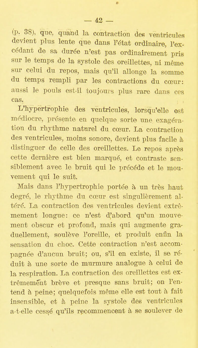(p. 38), que, quatid la contraction des ventricules devient plus lente que dans l'état ordinaire, l'ex- cédant de sa durée n'est pas ordinairement pris sur le temps de la systole des oreillettes, ni même sur celui du repos, mais qu'il allonge la somme du temps rempli par les contractions du cœur: aussi le pouls est-il toujours plus rare dans ces cas. L'hypertrophie des ventricules, lorsqu'elle est médiocre, présente en quelque sorte une exagéra- tion du rhythme naturel du cœur. La contraction des ventricules, moins sonore, devient plus facile à distinguer de celle des oreillettes. Le repos après cette dernière est bien marqué, et contraste sen- siblement avec le bruit qui le précède et le mou- vement qui le suit. Mais dans l'hypertrophie portée à un très haut degré, le rhythme du cœur esfc singulièrement al- téré. La contraction des ventricules devient extrê- mement longue: ce n'est dfabord qu'un mouve- ment obscur et profond, mais qui augmente gra- duellement, soulève l'oreille, et produit enfin la sensation du choc. Cette contraction n'est accom- pagnée d'aucun bruit; ou, s'il en existe, il se ré- duit à une sorte de murmure analogue à celui de la respiration. La contraction des oreillettes est ex- trêmement brève et presque sans bruit; on l'en- tend à peine; quelquefois même elle est tout h fait insensible, et à peine la systole des venti'icules a-t-elle cessé qu'ils reconmiencent à se soulever de