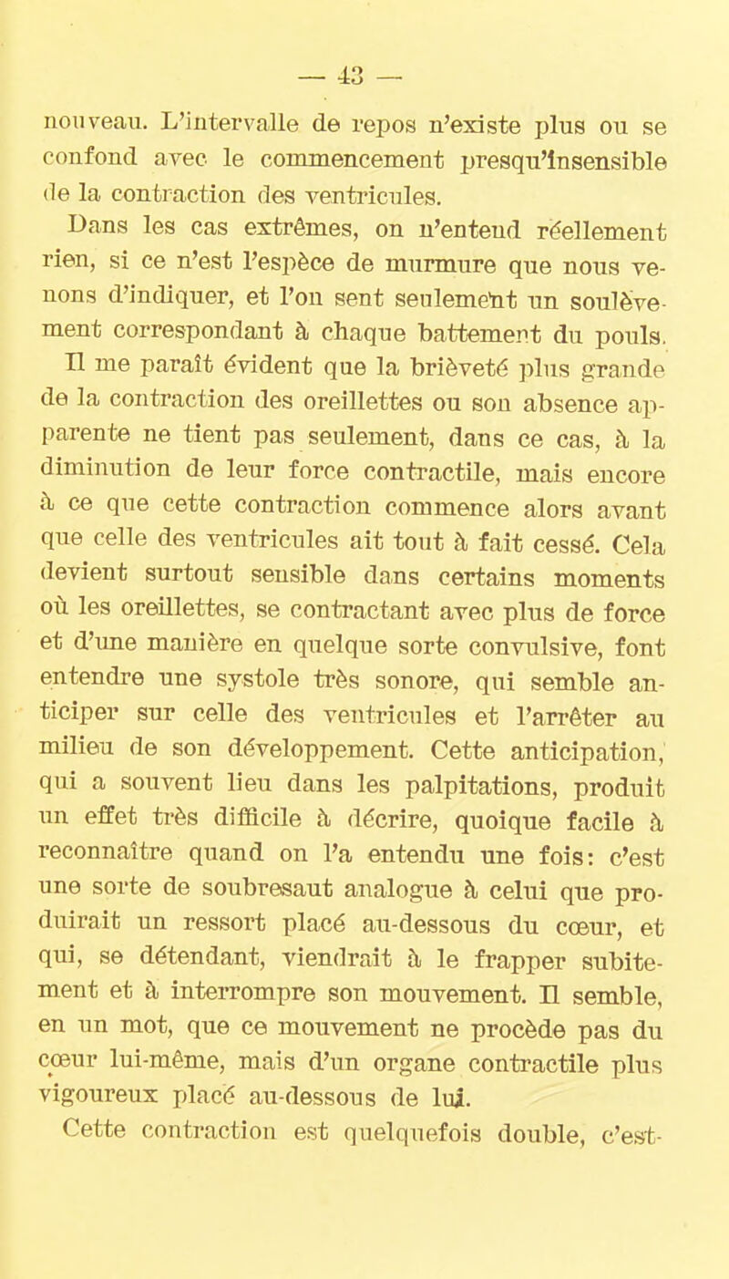 nouveau. L'intervalle de repos n'existe plus ou se confond avec le commencement presqu'lnsensible de la contraction des ventricules. Dans les cas extrêmes, on n'entend réellement rien, si ce n'est l'espèce de murmure que nous ve- nons d'indiquer, et l'on sent seulement un soulève- ment correspondant à chaque battement du pouls. H me paraît évident que la brièveté plus grande de la contraction des oreillettes ou son absence ap- parente ne tient pas seulement, dans ce cas, à la diminution de leur force conti-actile, mais encore à ce que cette contraction commence alors avant que celle des ventricules ait tout à fait cessé. Cela devient surtout sensible dans certains moments où les oreillettes, se contractant avec plus de force et d'une manière en quelque sorte convulsive, font entendre une systole très sonore, qui semble an- ticiper sur celle des ventricules et l'arrêter au milieu de son développement. Cette anticipation, qui a souvent lieu dans les palpitations, produit un effet très difficile à décrire, quoique facile ù, reconnaître quand on l'a entendu une fois: c'est une sorte de soubresaut analogue à celui que pro- duirait un ressort placé au-dessous du cœur, et qui, se détendant, viendrait à le frapper subite- ment et à interrompre son mouvement. Il semble, en un mot, que ce mouvement ne procède pas du cœnv lui-même, mais d'un organe contractile plus vigoureux placé au-dessous de lui. Cette contraction est quelquefois double, c'est-