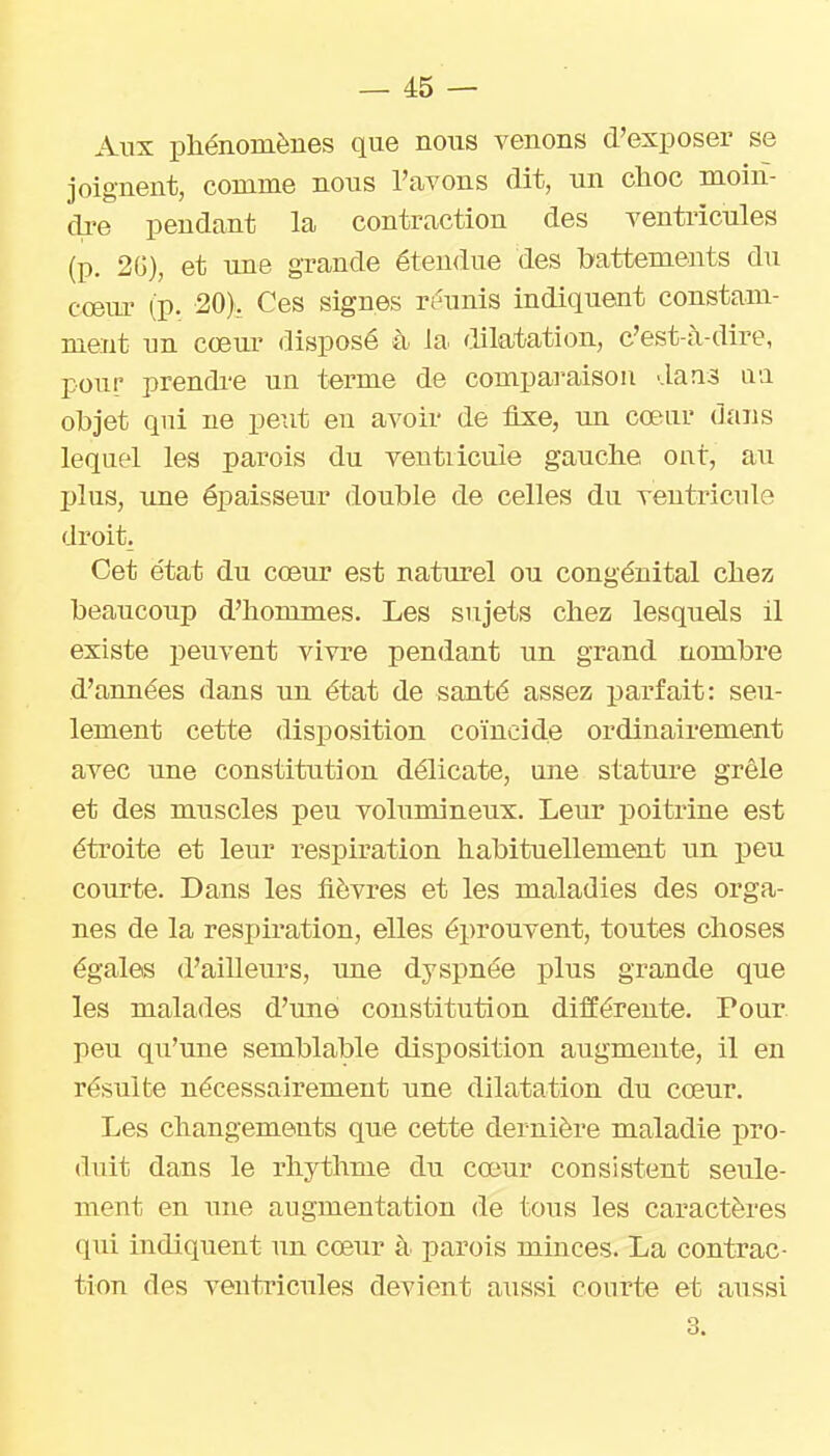Alix phénomènes que nous venons d'exposer se joignent, comme nous l'avons dit, un choc moin- dre pendant la contraction des ventricules (p. 2G), et une grande étendue des battements du cœur (p. 20), Ces signes réunis indiquent constam- ment un cœiu* disposé à la dilatation, c'est-à-dire, pour prendi'e un terme de comparaison dans ivi objet qui ne peut en avoir de fixe, un cœur dans lequel les parois du ventiicule gauche ont, au plus, xme épaisseur double de celles du ventricule droit. Cet état du cœur est naturel ou congénital chez beaucoup d'hommes. Les sujets chez lesquels il existe peuvent vivre pendant un grand nombre d'années dans un état de santé assez parfait: seu- lement cette disposition coïncide ordinairement avec une constitution délicate, une stature grêle et des muscles peu volumineux. Leur poitrine est étroite et leur respiration habituellement un peu courte. Dans les fièvres et les maladies des orga- nes de la respiration, elles éprouvent, toutes choses égales d'aiUeurs, une dyspnée plus grande que les malades d'une constitution différente. Pour, peu qu'une semblable disposition augmente, il en résulte nécessairement une dilatation du cœur. Les changements que cette dernière maladie pro- duit dans le rhythme du cœur consistent seule- ment en une augmentation de tous les caractères qui indiquent un cœur à parois minces. La contrac- tion des ventricules devient aiissi courte et aussi 3.