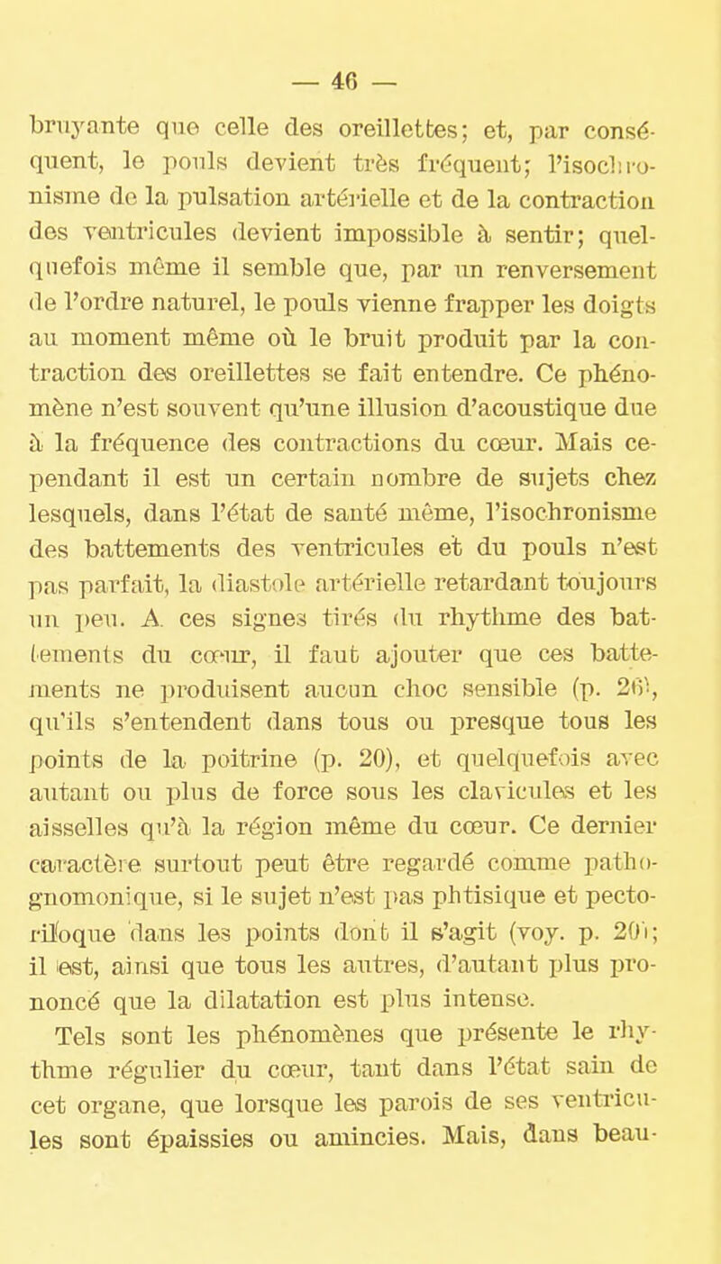 bruyante que celle des oreillettes; et, par consé- quent, le ponls devient très fréquent; l'isoclM-o- nisine de la pulsation artéi'ielle et de la contraction des ventricules devient impossible à sentir; q\iel- (111 efois même il semble que, par un renversement (le l'ordre naturel, le pouls yienne frapper les doigts au moment même où le bruit produit par la con- traction des oreillettes se fait entendre. Ce phéno- mène n'est souvent qu'une illusion d'acoustique due à la fréquence des contractions du cœur. Mais ce- pendant il est un certain nombre de sujets chez lesquels, dans l'état de santé même, l'isochronisme des battements des xentricules et du pouls n'est pas parfait, la diastole artérielle retardant toujours un peu. A. ces signes tirés du rliytlime des bat- (ements du cofiu', il faub ajouter que ces batte- ments ne prodidsent aucun choc sensible (p. 21')^, qu'ils s'entendent dans tous ou isresque tous les points de la poitrine (p. 20), et quelquefois avec autant ou plus de force sous les clavicules et les aisselles qu'à la région même du cœur. Ce dernier caractère surtout peut être regardé comme patho- gnomonique, si le sujet n'est pas phtisique et pecto- ril'oque dans les points donb il s'agit (voy. p. 20'i; il iest, ainsi que tous les autres, d'autant plus pro- noncé que la dilatation est plus intense. Tels sont les phénomènes que présente le rhy- thme régulier du cœur, tant dans l'état sain de cet organe, que lorsque les parois de ses ventricu- les sont épaissies ou amincies. Mais, dans beau-