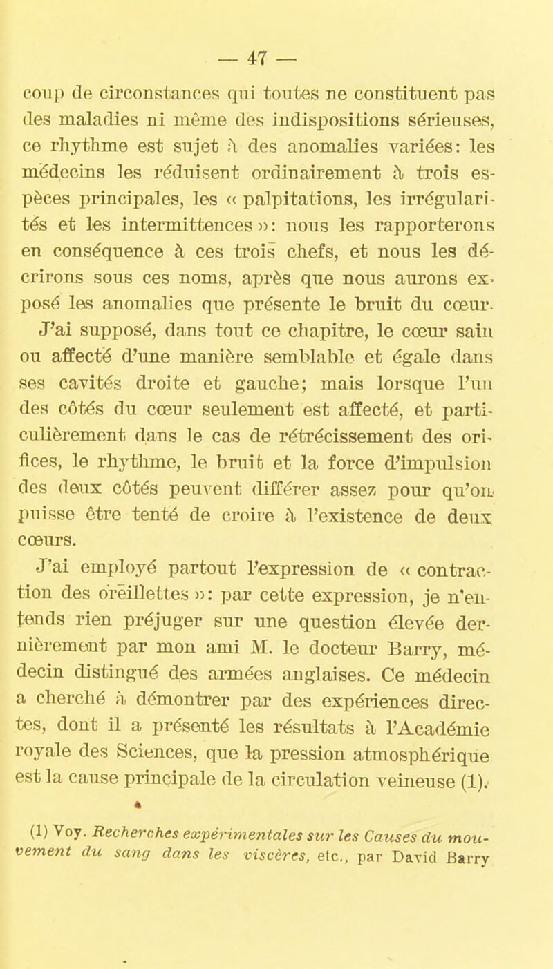coup de circonstances qui toutes ne constituent pas (les maladies ni même des indispositions sérieuses, ce rliytlime est sujet ;\ des anomalies variées: les médecins les réduisent ordinairement i\ trois es- pèces principales, les (( palpitations, les irrégulari- tés et les intermittences » : noxis les rapporterons en conséquence à ces trois chefs, et nous les dé- crirons sous ces noms, après que nous aurons ex- posé les anomalies que présente le bruit du cœur- J'ai supposé, dans tout ce chapitre, le cœur sain ou affecté d'une manière semblable et égale dans ses cavités droite et gauche; mais lorsque l'un des côtés du cœur seulement est affecté, et parti- culièrement dans le cas de rétrécissement des ori- fices, le rhythme, le bruit et la force d'impulsion des deux côtés peuvent différer assez pour qu'oie puisse être tenté de croire à l'existence de deux, cœurs. J'ai employé partout l'expression de « contrac- tion des oreillettes n: par cette expression, je n'en- tends rien préjuger sur une question élevée der- nièremeoit par mon ami M. le docteur Barry, mé- decin distingué des armées anglaises. Ce médecin a cherché à démontrer par des expériences direc- tes, dont il a présenté les résultats à l'Académie royale des Sciences, que la pression atmosphérique est la cause principale de la circulation veineuse (!).■ 4 (1) Voy. Recherches expérimentales sur les Causes du mou- vement du sanrj dans les viscères, etc., par DaTid Barry
