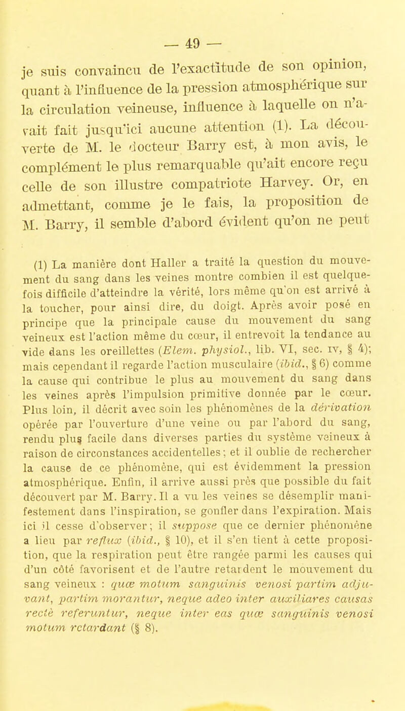 je suis convaincu de l'exactitude de son opinion, quant à l'influence de la pression atmosphérique sur la circulation veineuse, influence à laquelle on n'a- vait fait jusqu'ici aucune attention (1). La décou- verte de M. le 'iocteur Barry est, à mon avis, le complément le plus remarquable qu'ait encore reçu celle de son illustre compatriote Harvey. Or, en admettant, comme je le fais, la proposition de M. Barry, il semble d'abord évident qu'on ne peut (1) La manière dont Haller a traité la question du mouve- ment du sang dans les veines montre combien il est quelque- fois difficile d'atteindre la vérité, lors même qu'on est arrivé à la toucher, pour ainsi dire, du doigt. Après avoir posé en principe que la principale cause du mouvement du sang veineux est l'action même du cœur, il entrevoit la tendance au vide dans les oreillettes {Elem. physioL, lib. VI, sec. iv, | 4); mais cependant il regarde l'action musculaire {ibid., 16) comme la cause qui contribue le plus au mouvement du sang dans les veines après l'impulsion primitive donnée par le cœur. Plus loin, il décrit avec soin les pliénomène.s de la dérivation opérée par l'ouverture d'une veine ou par l'abord du sang, rendu plu? facile dans diverses parties du système veineux à raison de circonstances accidentelles ; et il oublie de rechercher la cause de ce phénomène, qui est évidemment la pression atmosphérique. Enfin, il arrive aussi près que possible du fait découvert par M. Barry. Il a vu les veines se désemplir mani- festement dans l'inspiration, se gonfler dans l'expiration. Mais ici il cesse d'observer; il suppose que ce dernier phénomène a lieu par reflux {ibid., % 10), et il s'en tient ù cette proposi- tion, que la respiration peut être rangée parmi les causes qui d'un côté favorisent et de l'autre retardent le mouvement du sang veineux : quœ motum sanguinis venosi partim adju- vcmt, partim morantur, neqtce adeo inter atixiliares causas rectè referimtwr, neque i?iter eas quœ sanguinis venosi motum retardant (| 8).