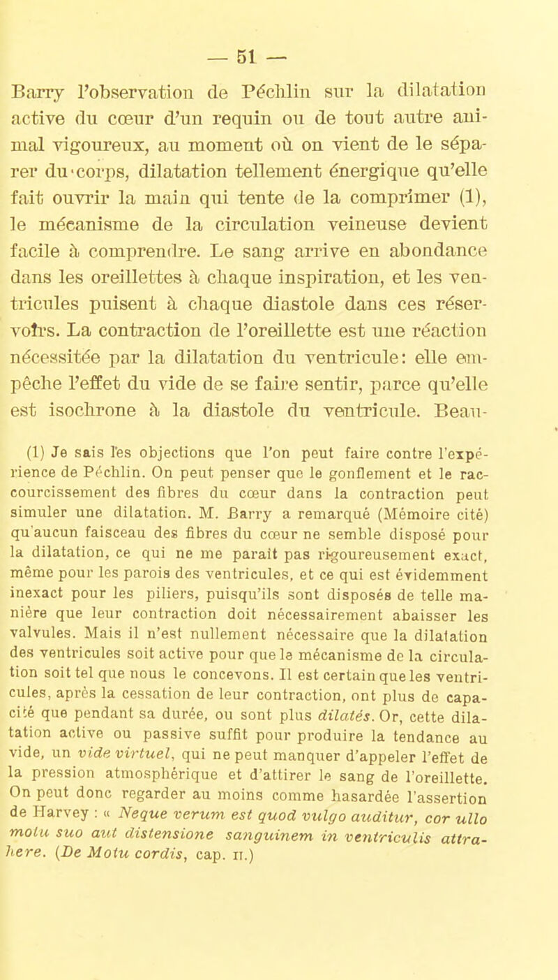 Btoriy l'observation de Péclilin sur la dilatation active du cœur d'un requin ou de tout autre ani- mal vigoureux, au moment où on vient de le sépa- rer du 'corps, dilatation tellement énergique qu'elle fait ouvrir la main qui tente de la comprimer (1), le mécanisme de la circulation veineuse devient facile h comprendre. Le sang arrive en abondance dans les oreillettes à. chaque inspiration, et les ven- tricules puisent à cliaque diastole dans ces réser- votrs. La contraction de l'oreillette est une réaction nécessitée par la dilatation du ventricule: elle em- pêche l'effet du vide de se faire sentir, parce qu'elle est isochrone à la diastole du ventricule. Beau- (1) Je sais l'es objections que l'on peut faire contre l'expé- rience de Péchlin. On peut penser que le gonflement et le rac- courcissement des fibres du cœur dans la contraction peut simuler une dilatation. M. fîarry a remarqué (Mémoire cité) qu'aucun faisceau des fibres du cœur ne semble disposé pour la dilatation, ce qui ne me parait pas ri-goureusement exact, même pour les parois des ventricules, et ce qui est éridemment inexact pour les piliers, puisqu'ils .sont disposés de telle ma- nière que leur contraction doit nécessairement abaisser les valvules. Mais il n'est nullement nécessaire que la dilatation des ventricules soit active pour que le mécanisme de la circula- tion soit tel que nous le concevons. Il est certain que les ventri- cules, après la cessation de leur contraction, ont plus de capa- cité que pendant sa durée, ou sont plus dilatés. Or, cette dila- tation active ou passive suffit pour produire la tendance au vide, un vide virtuel, qui ne peut manquer d'appeler l'effet de la pression atmosphérique et d'attirer le sang de l'oreillette. On peut donc regarder au moins comme hasardée l'assertion de I-Iarvey : « Neque verum. est quod vulgo auditur, cor ullo molu suo aut distensione sanguinem in ve?itricvlis attra- here. (De Moiu cordis, cap. n.)