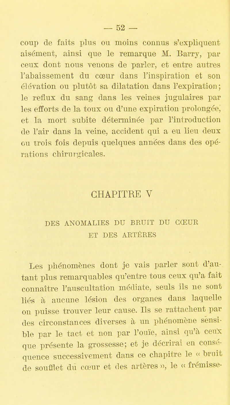coup de faits plus ou moins connus s'expliquent aisément, ainsi que le remarque M. Barry, par ceux dont nous venons de parler, et eaitre antres l'abaissement du cœur dans l'inspiration et son élévation ou plutôt sa dilatation dans l'expiration ; le reflux du sang dans les veines jugulaires par les efforts de la toux ou d'une expiration prolongée^ et la mort subite déterminée par l'introduction de l'air dans la veine, accident qui a eu lieu deux ou trois fois depuis quelques années dans des opé- rations chirurgicales. CHAPITRE V DES ANOMALIES DU BRUIT DU CŒUR ET DES ARTÈRES Les phénomènes dont je vais parler sont d'au- tant plus remarquables qu'entre tous ceux qu'a fait connaître l'auscultation médiate, seuls ils ne sont liés à aucune lésion des organes dans laquelle on puisse trouver leur cause. Ils se rattachent par des circonstances diverses à un phénomène sensi- ble par le tact et non par l'ouïe, ainsi qu'à ceux que présente la grossesse; et je décrirai en consé- quence successivement dans ce chapitre le « bruit de soufflet diî cœur et des artères », le « fi-émisse-