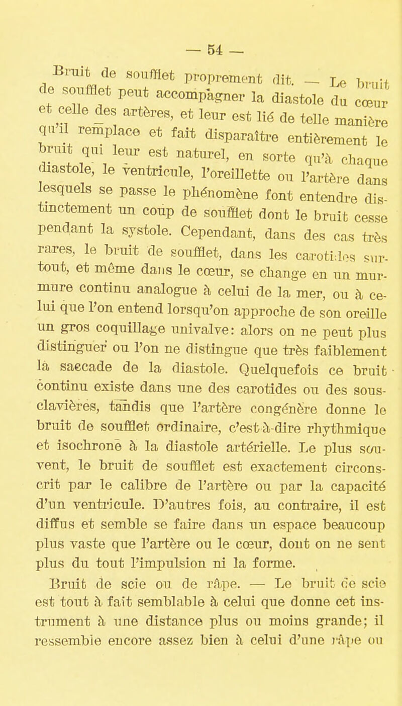 Bmit de soufflet proprement dit. - Le bruit de soufflet peut accompagner la diastole du cœur et celle des artères, et leur est lié de telle manièrl qa II remplace et fait disparaître entièrement le bruit qui leur est naturel, en sorte qu'à chaque <iiastole, le ventricule, l'oreillette ou l'artère dans lesquels se passe le phénomène font entendre dis- tmctement un coup de soufflet dont le bruit cesse pendant la systole. Cependant, dans des cas très rares, le bruit de soufflet, dans les carotides sur- tout, et même dans le cœur, se change en un mur- mure continu analogue h celui de la mer, ou à ce- lui que l'on entend lorsqu'on approche de son oreille un gros coquillage univalve: alors on ne peut plus distinguer ou l'on ne distingue que très faiblement la saccade de la diastole. Quelquefois ce bruit • continu existe dans une des carotides ou des sous- clavières, tandis que l'artère congénère donne le bruit de soufflet ordinaire, c'està-dire rhythmique et isochrone à la diastole artérielle. Le plus scm- vent, le bruit de soufflet est exactement circons- crit par le calibre de l'artère ou par la capacité d'nn venti'icule. D'autres fois, au contraire, il est diffus et semble se faire dans xm espace beaucoup plus vaste que l'artère ou le cœur, dont on ne sent plus du tout l'impulsion ni la forme. Bruifc de scie ou de rA;pe. — Le bruit ce scie est tout à fait semblable à celui que donne cet ins- trnment à une distance plus ou moins grande; il ressemble encore assez bien à celni d'une j-'ipe ou